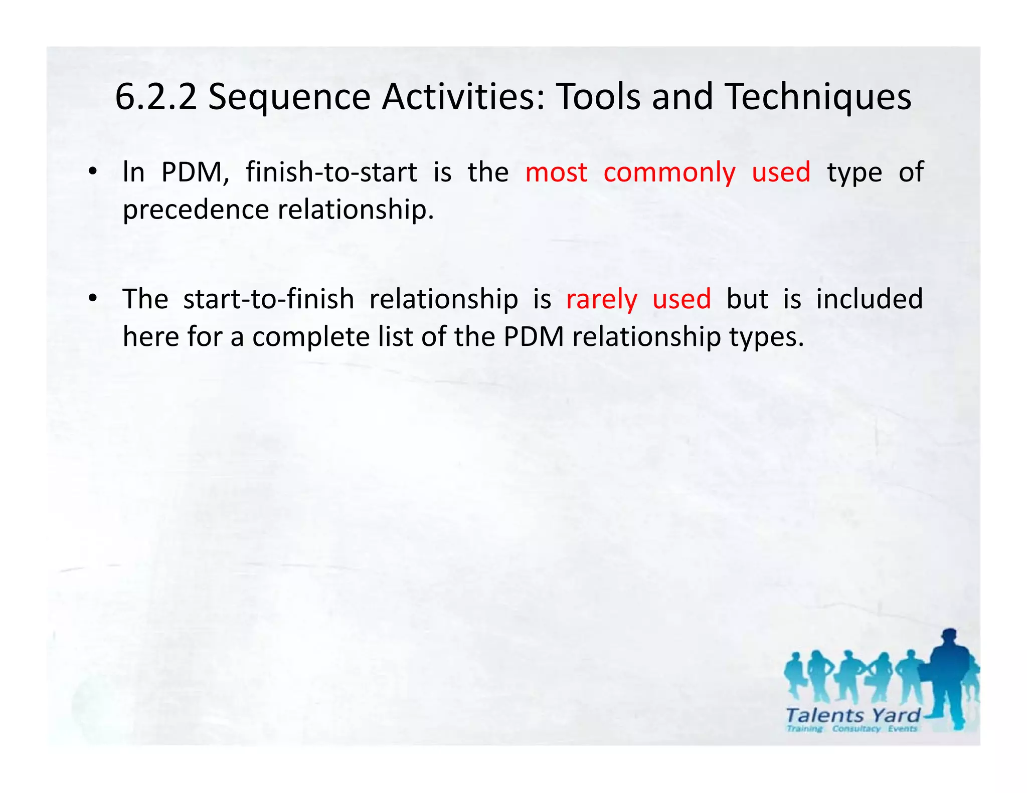 6.2.2 Sequence Activities: Tools and Techniques
• ln PDM, finish‐to‐start is the most commonly used type of
  precedence relationship.

• The start‐to‐finish relationship is rarely used but is included
  here for a complete list of the PDM relationship types.
                 p                               p yp
 