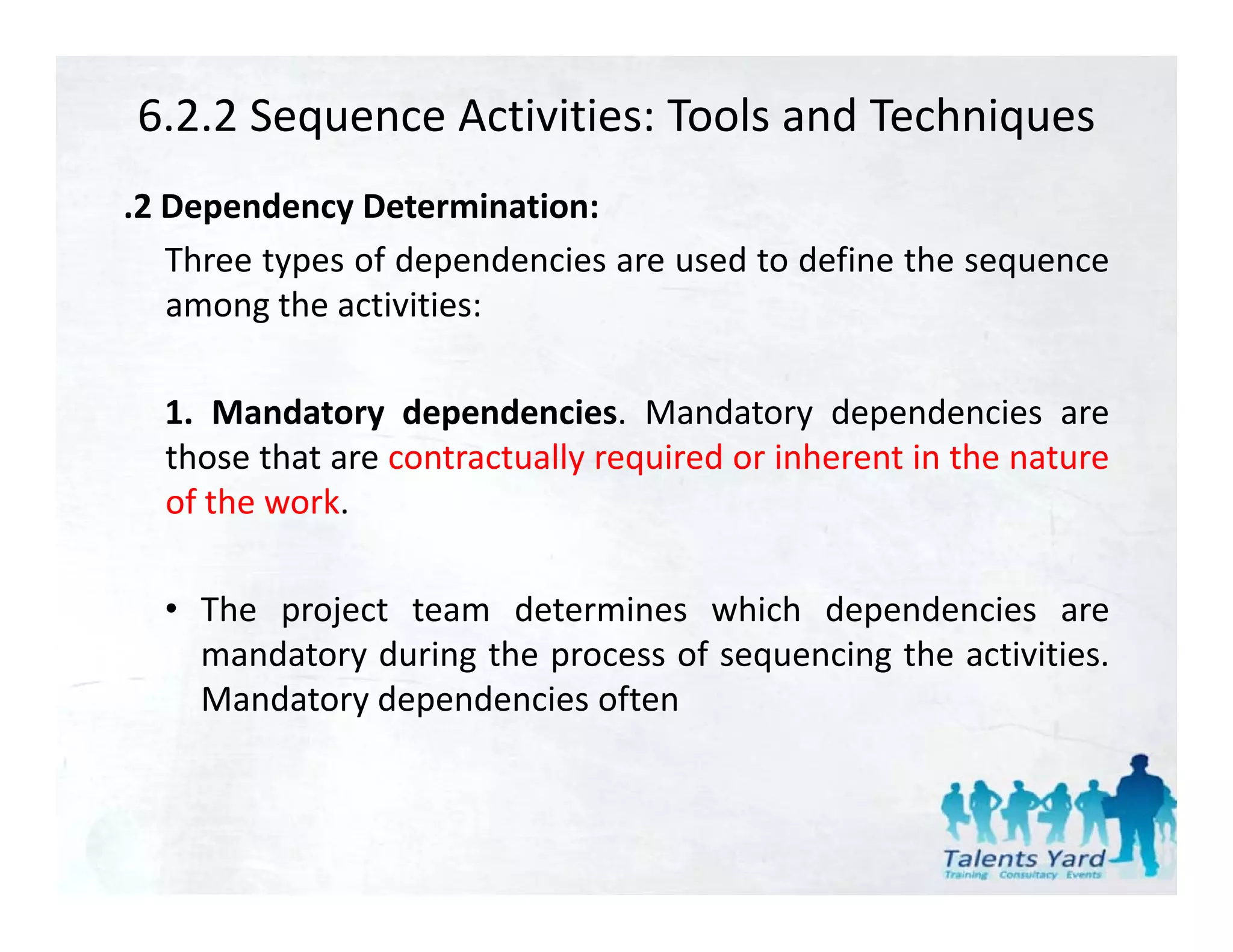 6.2.2 Sequence Activities: Tools and Techniques
.2 Dependency Determination:
   Three types of dependencies are used to define the sequence
   among th activities:
          the ti iti

  1.
  1 Mandatory dependencies Mandatory dependencies are
                  dependencies.
  those that are contractually required or inherent in the nature
  of the work.

  • The project team determines which dependencies are
    mandatory during the process of sequencing the activities
                                                   activities.
    Mandatory dependencies often
 