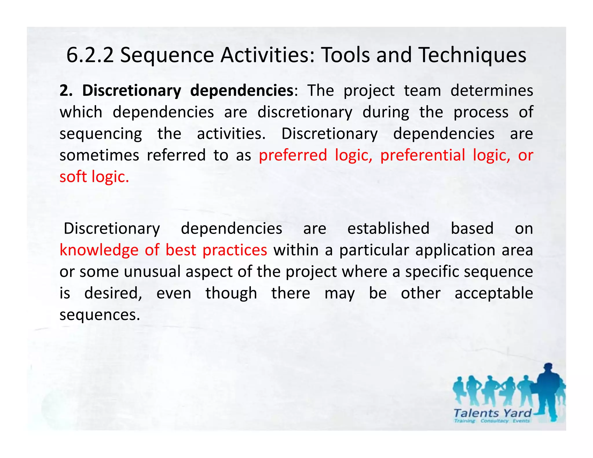 6.2.2 Sequence Activities: Tools and Techniques
2. Discretionary d
2 Di        i    dependencies: Th project team d
                      d i       The     j          determines
                                                            i
which dependencies are discretionary during the process of
sequencing the activities. Discretionary dependencies are
sometimes referred to as preferred logic, preferential logic, or
soft logic.

 Discretionary dependencies are established based on
knowledge of best practices within a particular application area
         g        p                  p           pp
or some unusual aspect of the project where a specific sequence
is desired, even though there may be other acceptable
sequences.
sequences
 
