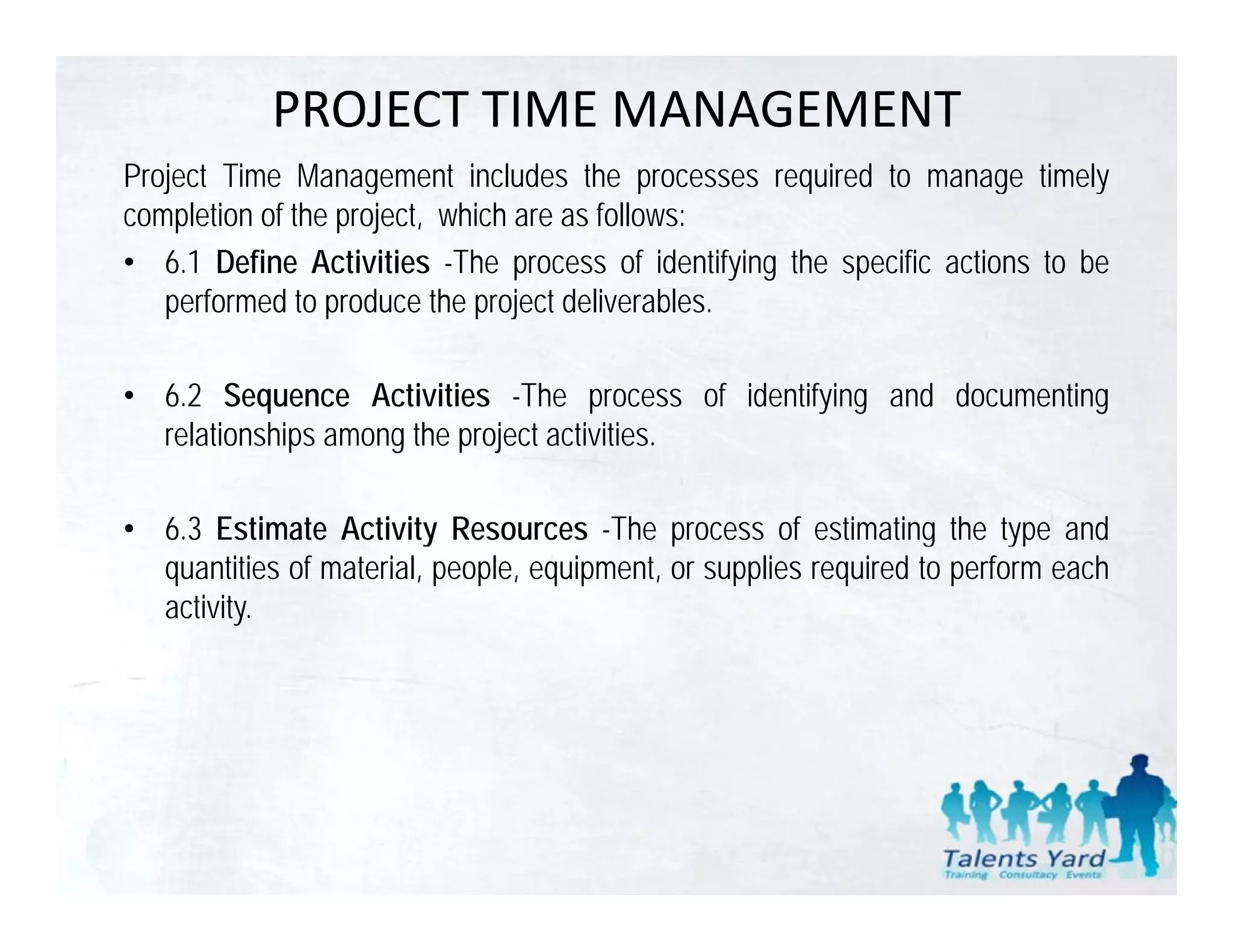 PROJECT TIME MANAGEMENT
Project Time Management includes the processes required to manage timely
completion of the project, which are as follows:
• 6.1 Define Activities -The process of identifying the specific actions to be
   performed to produce the project deliverables
                                     deliverables.

• 6.2 Sequence Activities -The process of identifying and documenting
  relationships among the project activities.

• 6 3 Estimate Activity Resources -The process of estimating the type and
  6.3                                   The
  quantities of material, people, equipment, or supplies required to perform each
  activity.
 