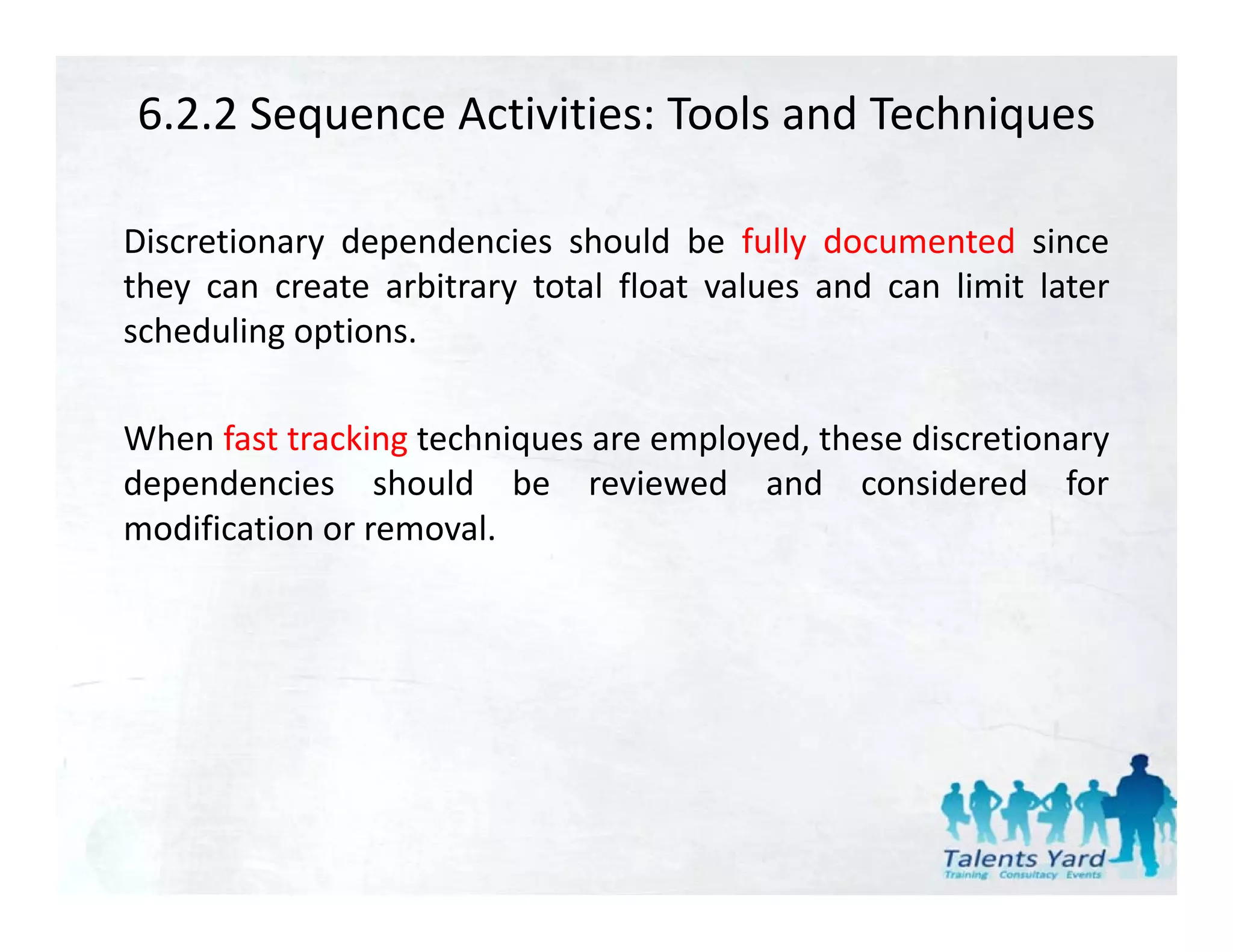 6.2.2 Sequence Activities: Tools and Techniques

Discretionary dependencies should be fully documented since
they can create arbitrary total float values and can limit later
scheduling options.

When fast tracking techniques are employed, these discretionary
dependencies should be reviewed and considered for
modification or removal
                removal.
 