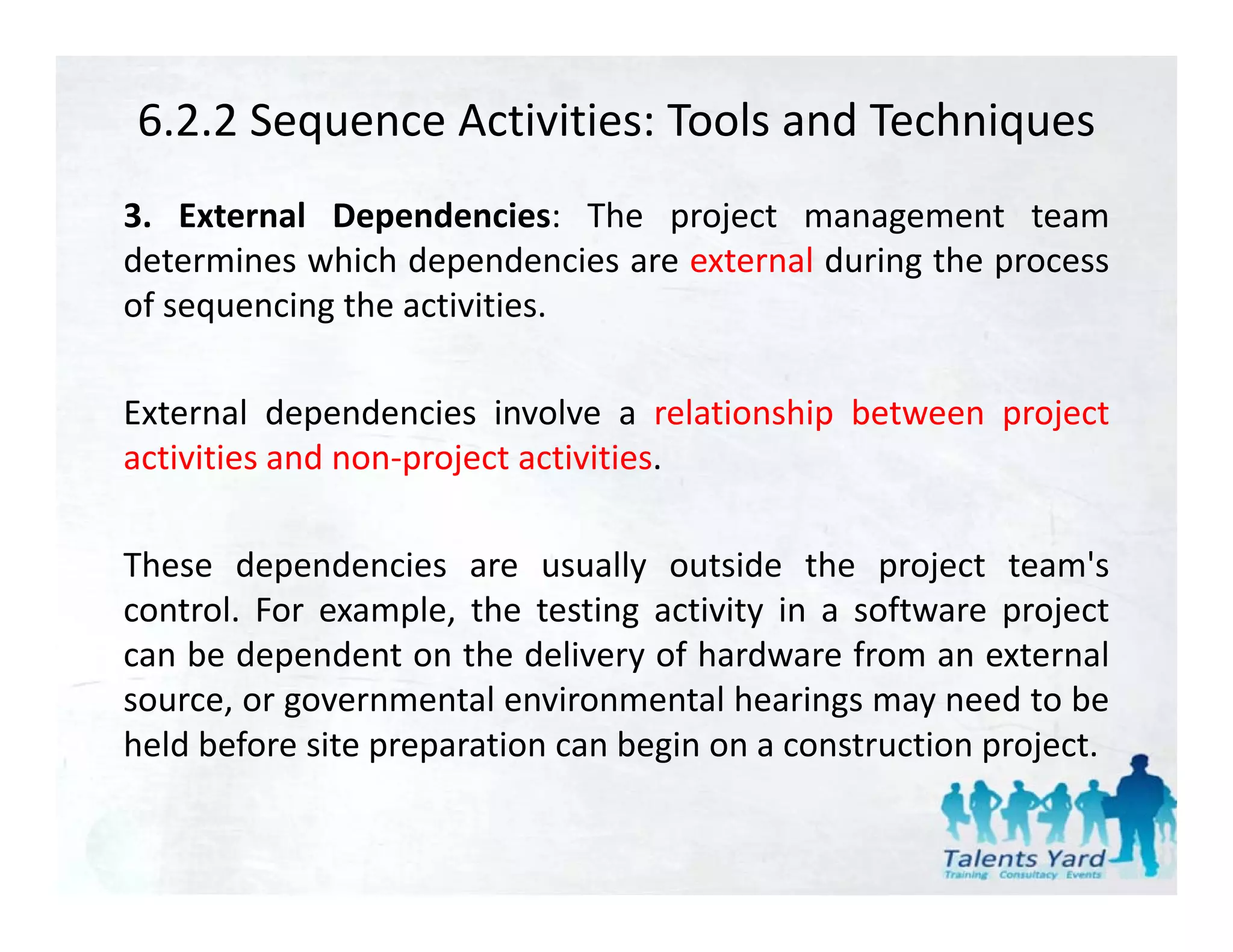 6.2.2 Sequence Activities: Tools and Techniques
3. External Dependencies: The project management team
determines which dependencies are external during the process
of sequencing th activities.
 f        i the ti iti

External dependencies involve a relationship between project
activities and non‐project activities.

These dependencies are usually outside the project team's
control. For example, the testing activity in a software project
can be dependent on the delivery of hardware from an external
source, or governmental environmental hearings may need to be
held before site preparation can begin on a construction project.
 