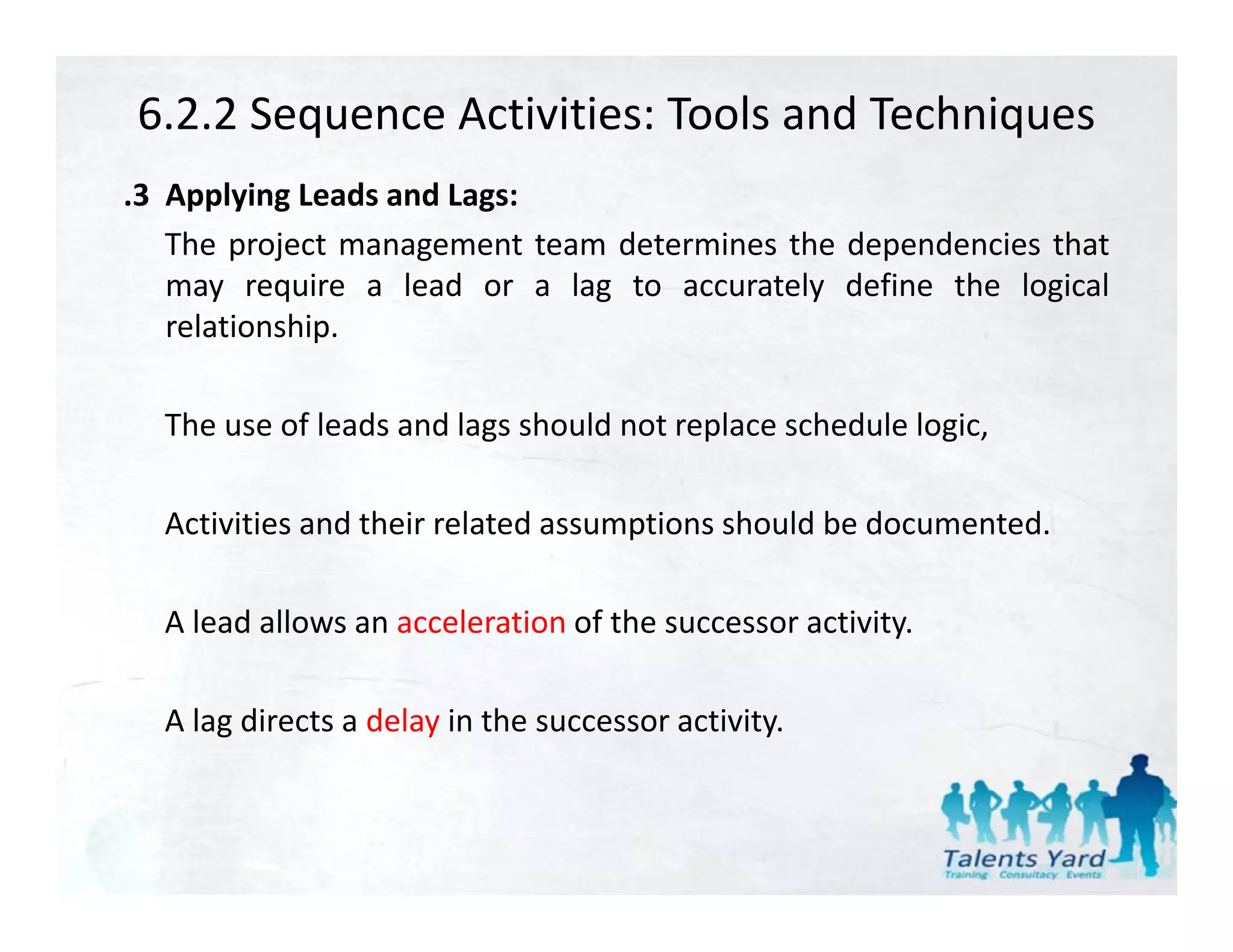 6.2.2 Sequence Activities: Tools and Techniques
.3 Applying Leads and Lags:
   The project management team determines the dependencies that
   may require a lead or a lag to accurately define the logical
   relationship.

  The
  Th use of l d and l
          f leads d lags should not replace schedule l i
                          h ld t       l      h d l logic,

  Activities and their related assumptions should be documented.
                                    p

  A lead allows an acceleration of the successor activity.

  A lag directs a delay in the successor activity.
 