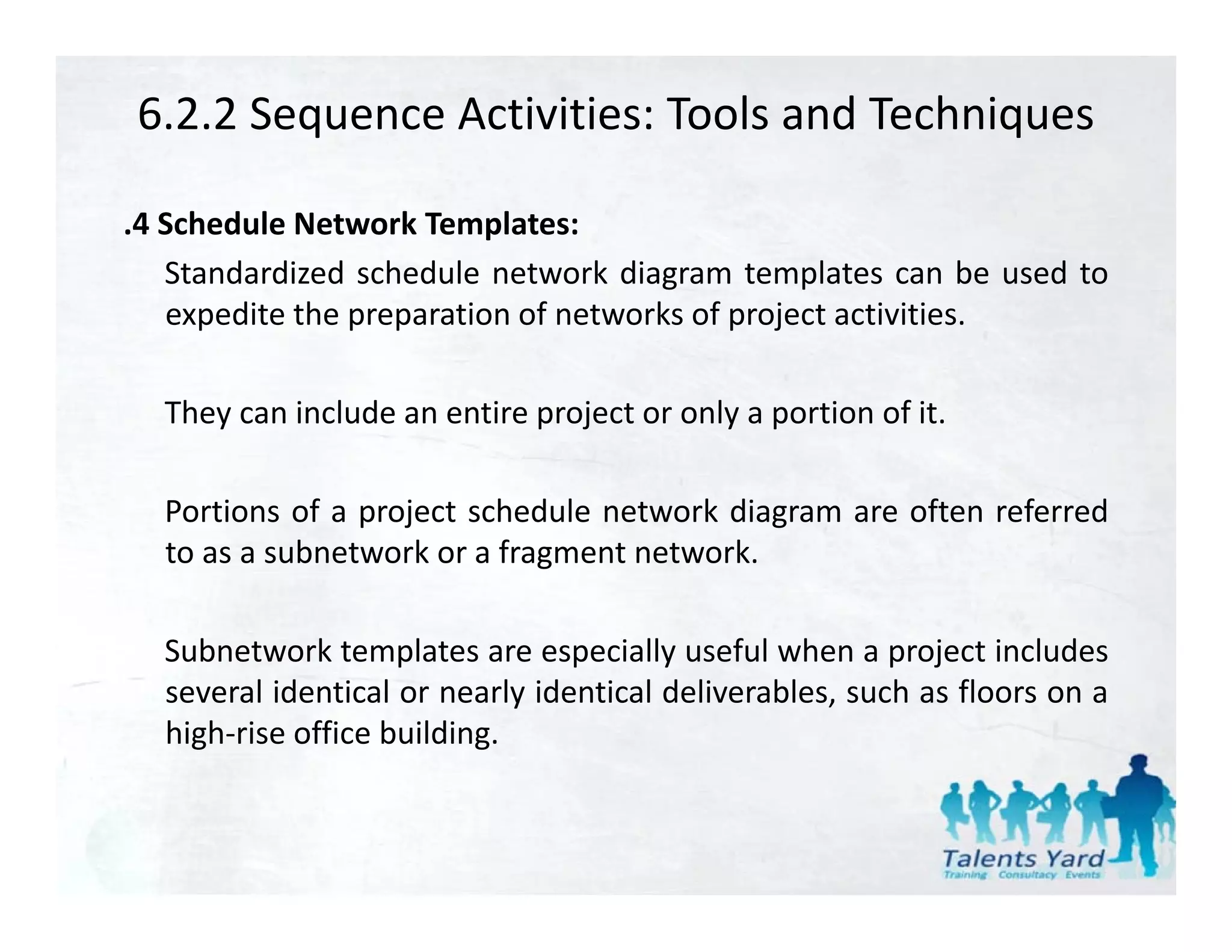 6.2.2 Sequence Activities: Tools and Techniques

.4 Schedule Network Templates:
   Standardized schedule network diagram templates can be used to
   expedite the preparation of networks of project activities.

  They can include an entire project or only a portion of it
                                                          it.

  Portions of a project schedule network diagram are often referred
  to as a subnetwork or a fragment network.

  Subnetwork templates are especially useful when a project includes
  several identical or nearly identical deliverables, such as floors on a
  high‐rise office building.
 