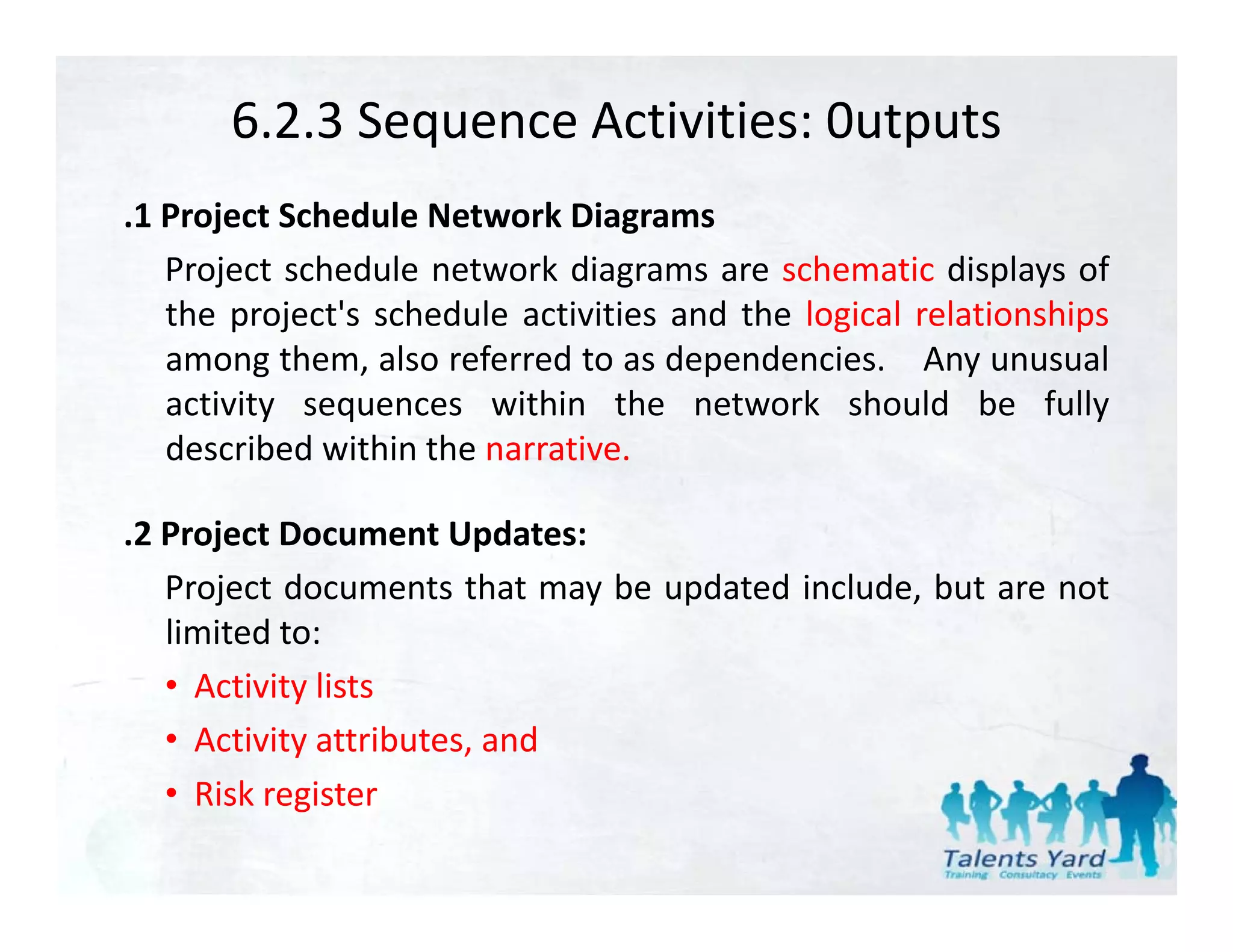 6.2.3 Sequence Activities: 0utputs
.1 Project Schedule Network Diagrams
   Project schedule network diagrams are schematic displays of
   the project's schedule activities and the logical relationships
   among them, also referred to as dependencies. Any unusual
   activity sequences within the network should be fully
          y   q                                                  y
   described within the narrative.

.2 Project Document Updates:
 2
   Project documents that may be updated include, but are not
   limited to:
   • Activity lists
   • Activity attributes, and
   • Risk register
 