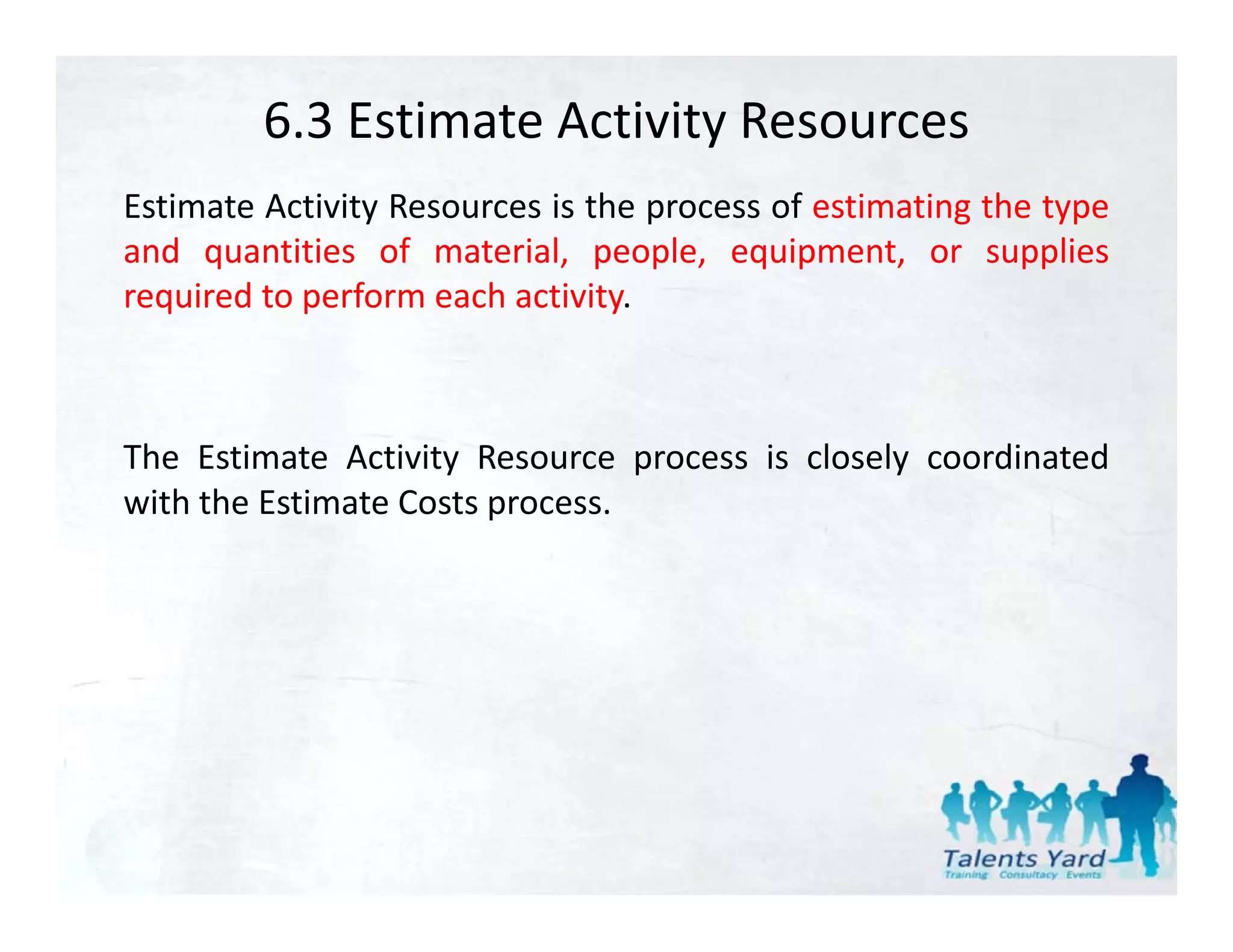 6.3 Estimate Activity Resources
Estimate Activity Resources is the process of estimating the type
and quantities of material, people, equipment, or supplies
required to perform each activity
                         activity.



The Estimate Activity Resource process is closely coordinated
with the Estimate Costs process.
 