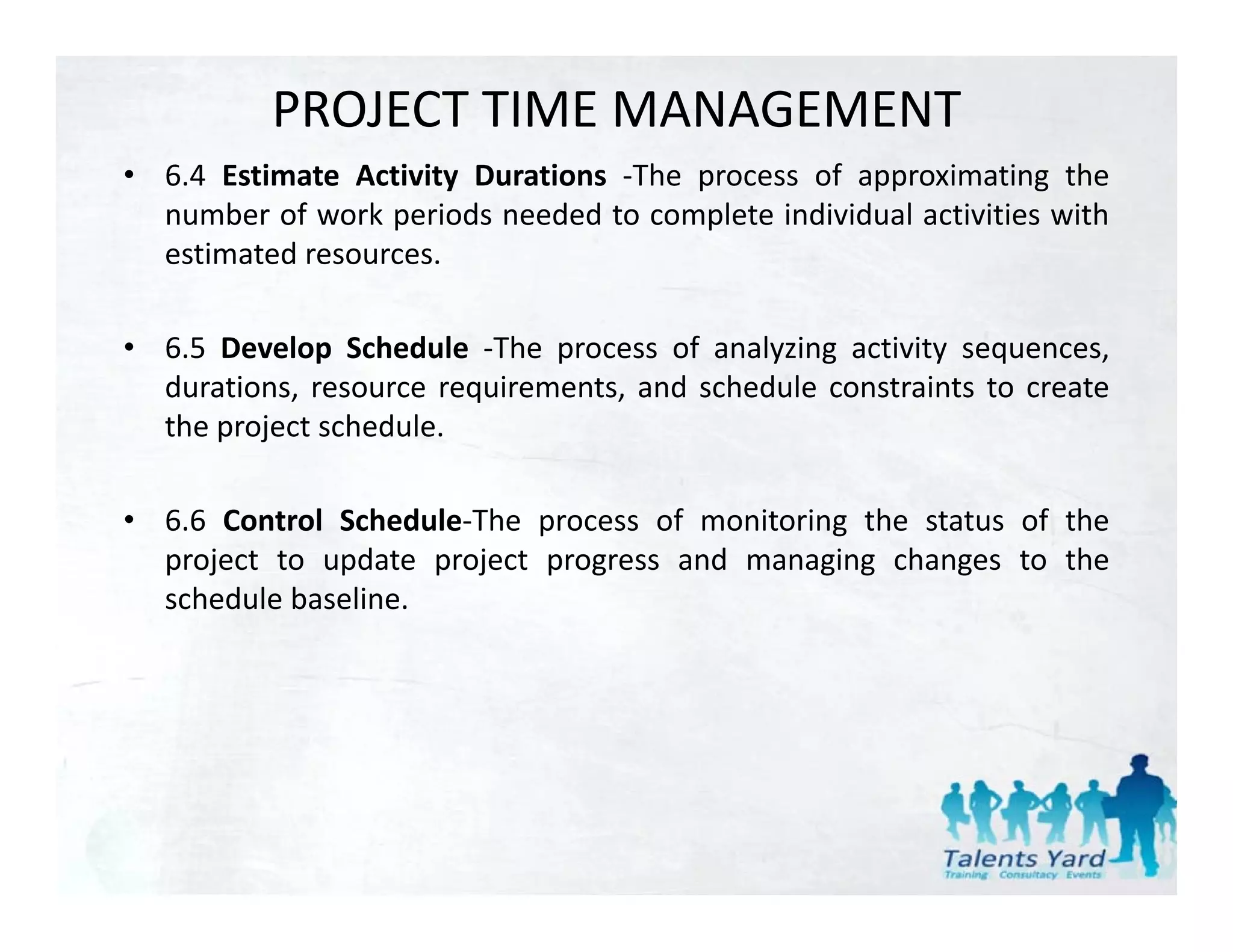 PROJECT TIME MANAGEMENT
• 6 4 Estimate Activity Durations ‐The process of approximating the
  6.4                              The
  number of work periods needed to complete individual activities with
  estimated resources.

• 6.5 Develop Schedule ‐The process of analyzing activity sequences,
  durations, resource requirements, and schedule constraints to create
  the project schedule.
   h     j      h d l

• 6.6 Control Schedule‐The process of monitoring the status of the
                            p                  g
  project to update project progress and managing changes to the
  schedule baseline.
 