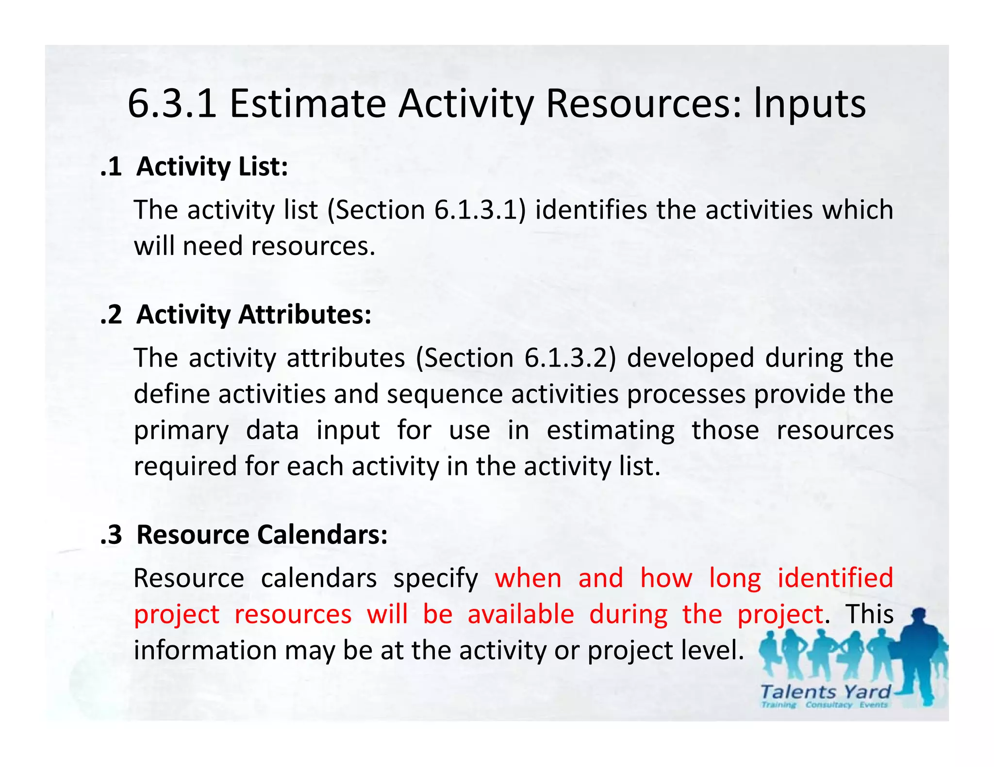 6.3.1 Estimate Activity Resources: lnputs
.1 Activity List:
   The activity list (Section 6.1.3.1) identifies the activities which
   will need resources.
    ill    d

.2 Activity Attributes:
   The activity attributes (Section 6.1.3.2) developed during the
   define activities and sequence activities processes provide the
   primary data input for use in estimating those resources
   required for each activity in the activity list.

.3 R
 3 Resource C l d
             Calendars:
   Resource calendars specify when and how long identified
   p j
   project resources will be available during the project. This
                                              g       p j
   information may be at the activity or project level.
 