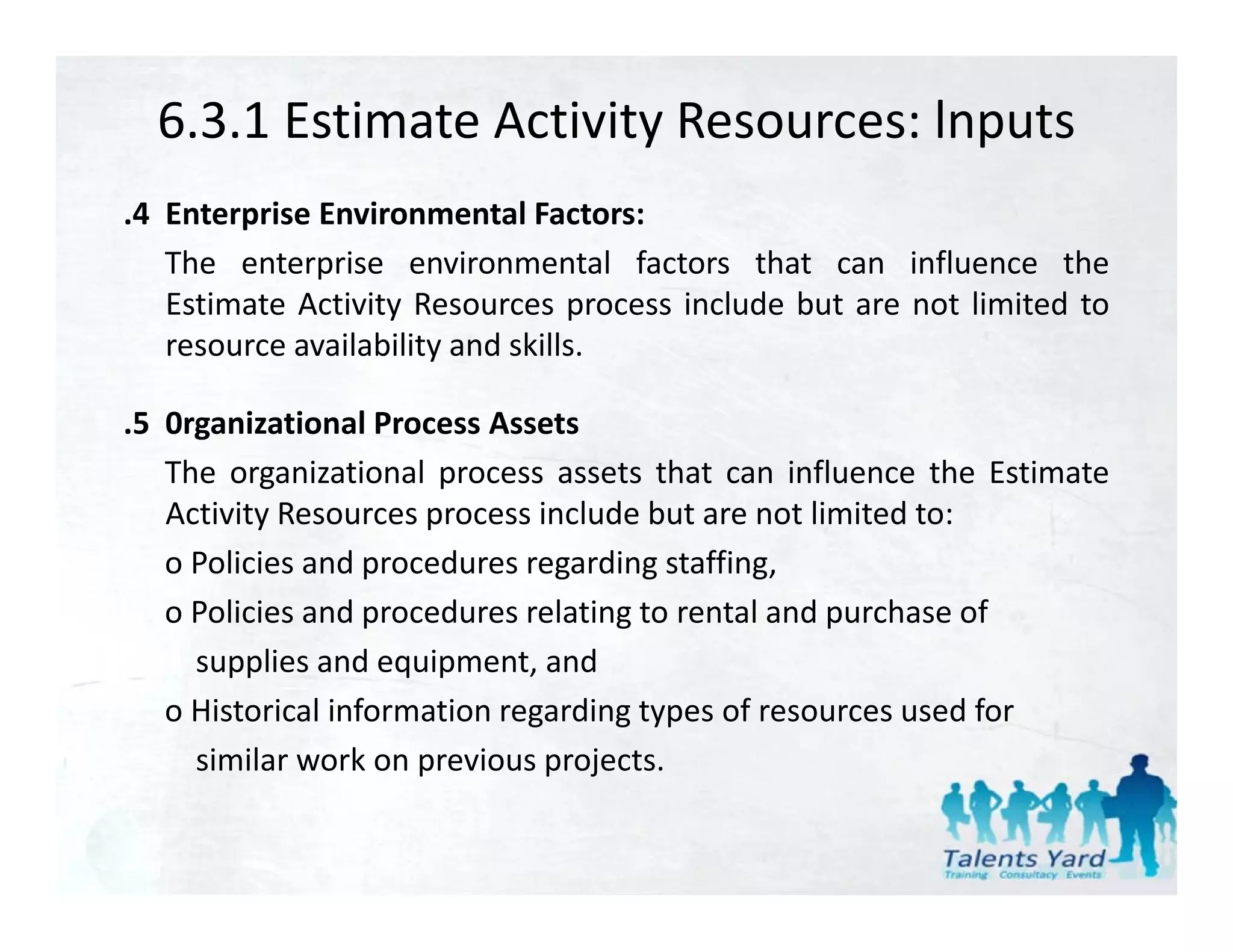6.3.1 Estimate Activity Resources: lnputs
.4 Enterprise Environmental Factors:
   The enterprise environmental factors that can influence the
   Estimate Activity Resources process i l d b t are not li it d t
   E ti t A ti it R                    include but     t limited to
   resource availability and skills.

.5 0
 5 0rganizational P
         i ti     l Process A t
                            Assets
   The organizational process assets that can influence the Estimate
   Activity Resources process include but are not limited to:
   o Policies and procedures regarding staffing,
   o Policies and procedures relating to rental and purchase of
     supplies and equipment, and
           li     d     i     t d
   o Historical information regarding types of resources used for
     similar work on previous projects.
                       p       p j
 