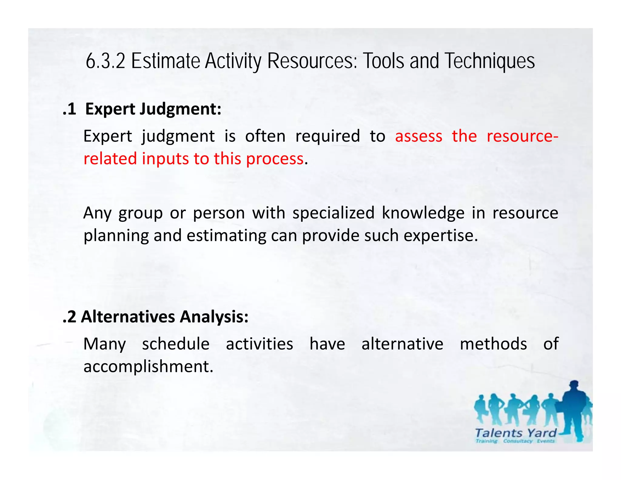 6.3.2 Estimate Activity Resources: Tools and Techniques

.1 Expert Judgment:
   Expert judgment is often required to assess the resource‐
   related inputs to this process.

  Any group
  An gro p or person with speciali ed kno ledge in reso rce
                         ith specialized knowledge resource
  planning and estimating can provide such expertise.



.2 Alternatives Analysis:
   Many schedule activities have alternative methods of
   accomplishment.
 