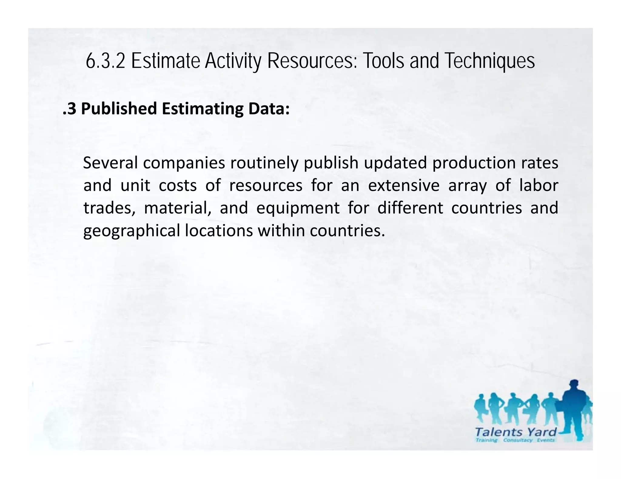 6.3.2 Estimate Activity Resources: Tools and Techniques

.3 Published Estimating Data:

  Several companies routinely publish updated production rates
  and unit costs of resources for an extensive array of labor
  trades, material,
  trades material and equipment for different countries and
  geographical locations within countries.
 