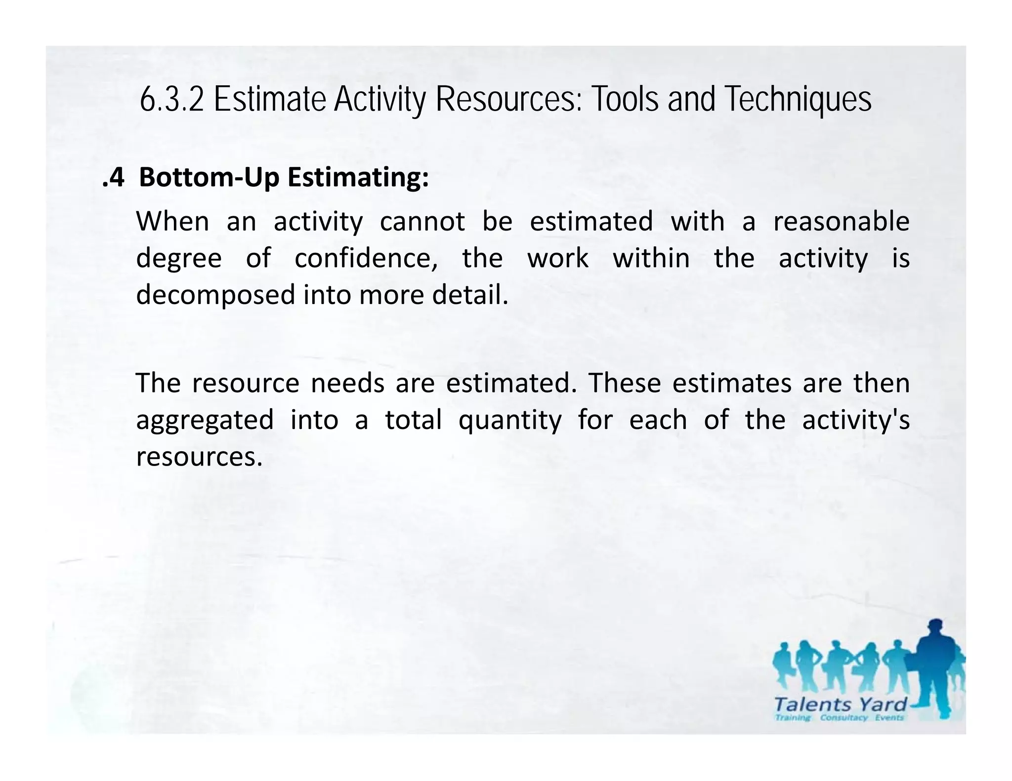 6.3.2 Estimate Activity Resources: Tools and Techniques

.4 Bottom‐Up Estimating:
   When an activity cannot be estimated with a reasonable
   degree of confidence, the work within the activity is
   decomposed into more detail.

  The resource needs are estimated. These estimates are then
  aggregated into a total quantity for each of the activity's
  resources.
 