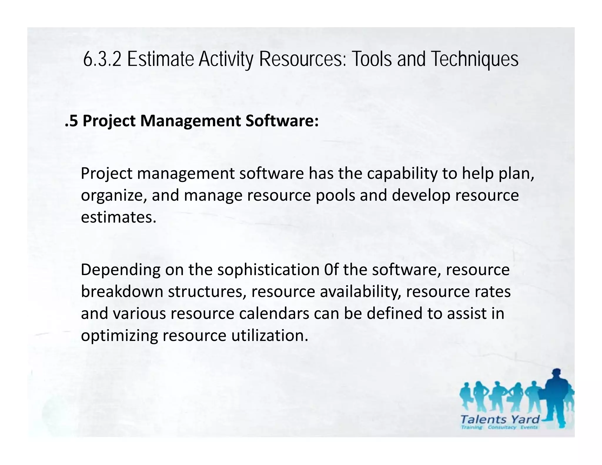 6.3.2 Estimate Activity Resources: Tools and Techniques

.5 Project Management Software:

 Project management software has the capability to help plan, 
 organize, and manage resource pools and develop resource 
   g     ,         g           p                p
 estimates. 

 Depending on the sophistication 0f the software, resource 
 breakdown structures, resource availability, resource rates 
 and various resource calendars can be defined to assist in 
 optimizing resource utilization.
 