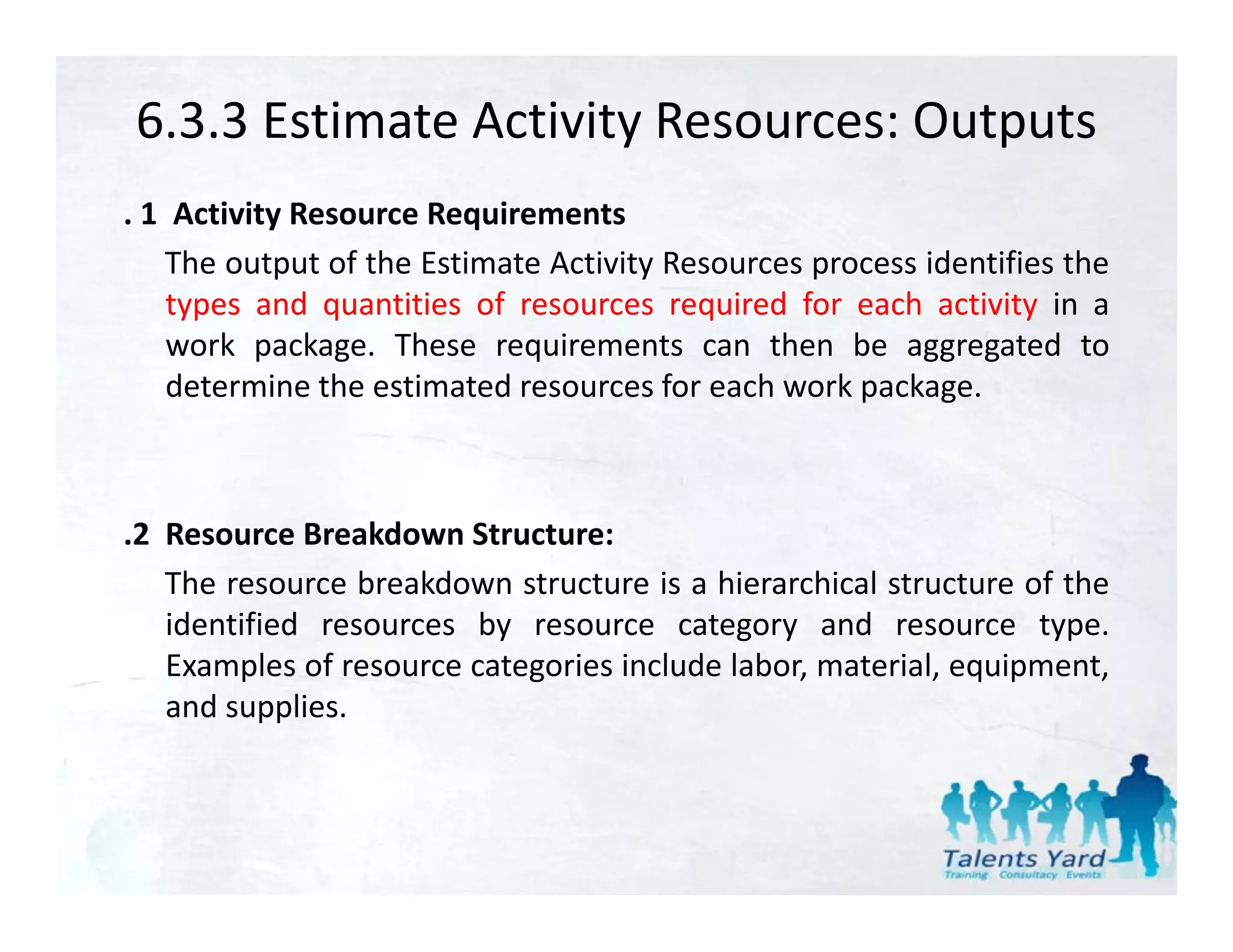 6.3.3 Estimate Activity Resources: Outputs
. 1 Activity Resource Requirements
   The output of the Estimate Activity Resources process identifies the
    types and quantities of resources required f each activity i a
    t        d     titi   f                i d for     h ti it in
    work package. These requirements can then be aggregated to
    determine the estimated resources for each work package.



.2 Resource Breakdown Structure:
 2
   The resource breakdown structure is a hierarchical structure of the
   identified resources by resource category and resource type.
   Examples of resource categories i l d l b material, equipment,
   E      l   f                i include labor,        i l    i
   and supplies.
 
