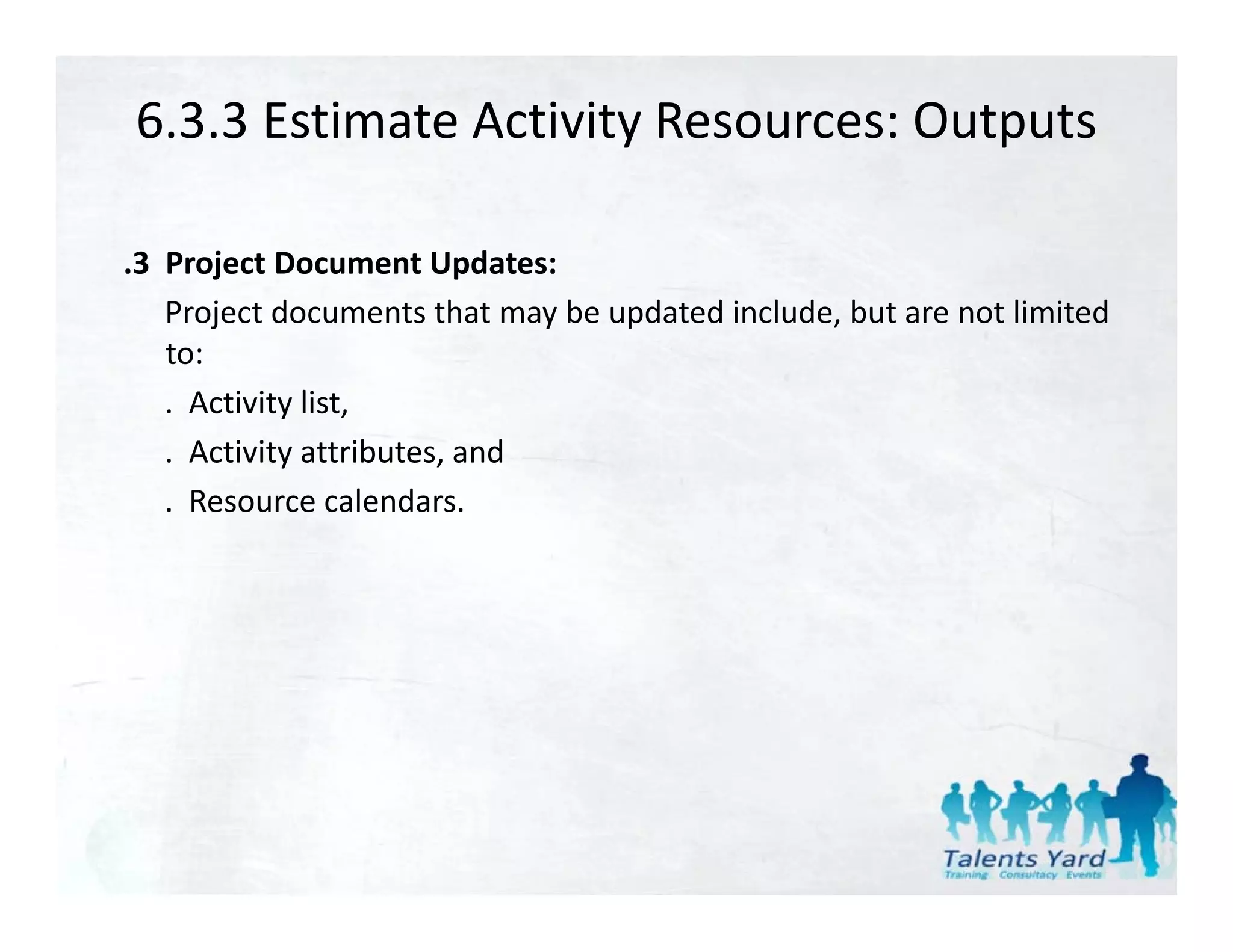 6.3.3 Estimate Activity Resources: Outputs

.3 Project Document Updates:
   Project documents that may be updated include, but are not limited
   to:
   . Activity list,
            y ,
   . Activity attributes, and
   . Resource calendars.
 