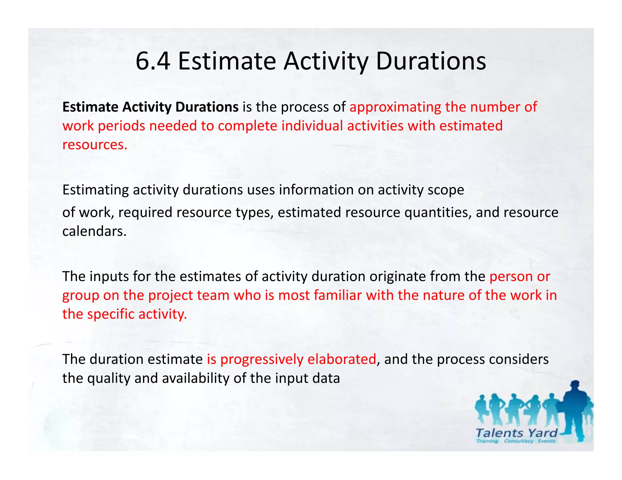 6.4 Estimate Activity Durations
Estimate Activity Durations is the process of approximating the number of 
work periods needed to complete individual activities with estimated 
resources. 
resources.

Estimating activity durations uses information on activity scope
of work, required resource types, estimated resource quantities, and resource 
of ork req ired reso rce t pes estimated reso rce q antities and reso rce
calendars. 

The inputs for the estimates of activity duration originate from the person or 
group on the project team who is most familiar with the nature of the work in 
the specific activity.

The duration estimate is progressively elaborated, and the process considers 
the quality and availability of the input data
 