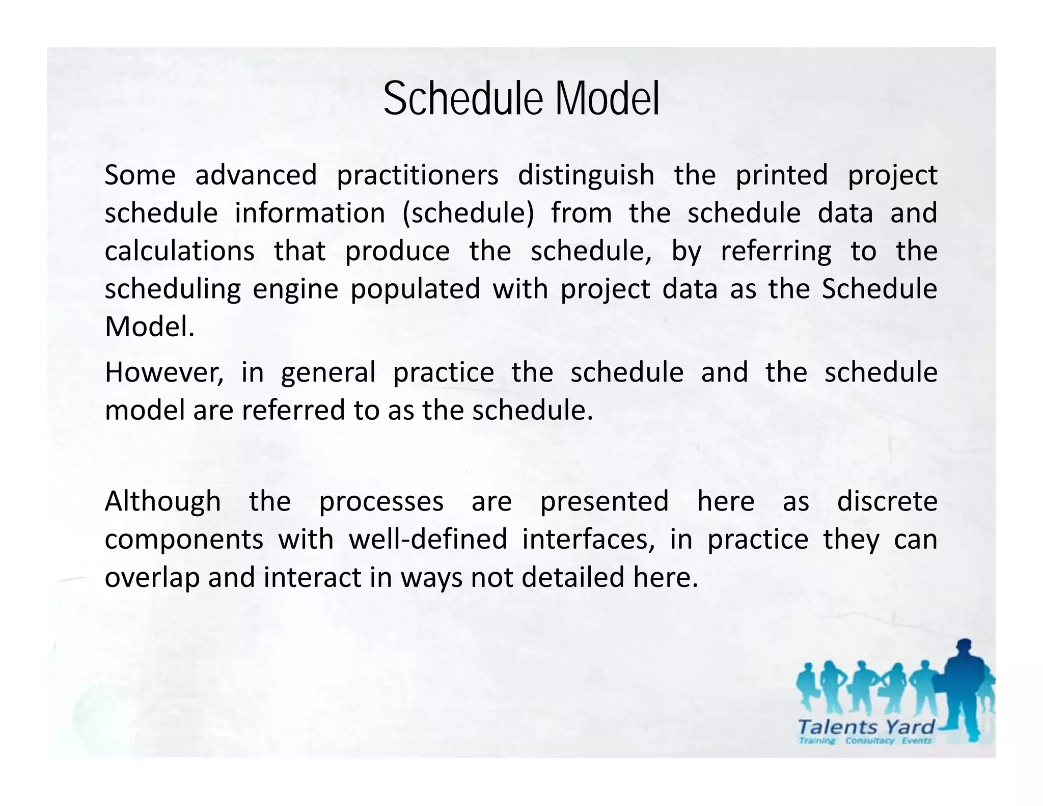 Schedule Model
Some advanced practitioners distinguish the printed project
schedule information (schedule) from the schedule data and
calculations that produce the schedule by referring to the
                                 schedule,
scheduling engine populated with project data as the Schedule
Model.
However, in general practice the schedule and the schedule
model are referred to as the schedule.

Although the processes are presented here as discrete
components with well‐defined interfaces, in practice they can
overlap and interact in ways not detailed here.
 