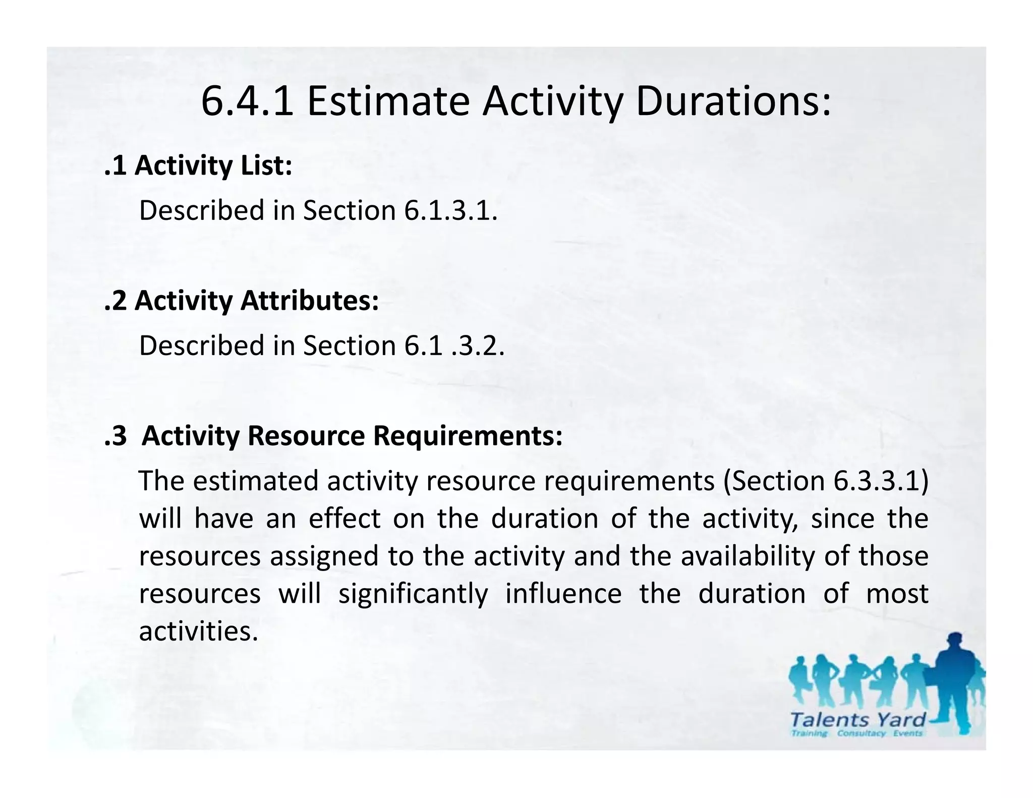 6.4.1 Estimate Activity Durations:
.1 Activity List:
   Described in Section 6.1.3.1.

.2 Activity Attributes:
   Described in Section 6 1 .3.2.
                        6.1 3 2

.3 Activity Resource Requirements:
           y            q
   The estimated activity resource requirements (Section 6.3.3.1)
   will have an effect on the duration of the activity, since the
   resources assigned t th activity and th availability of th
                i d to the ti it        d the   il bilit f those
   resources will significantly influence the duration of most
   activities.
 