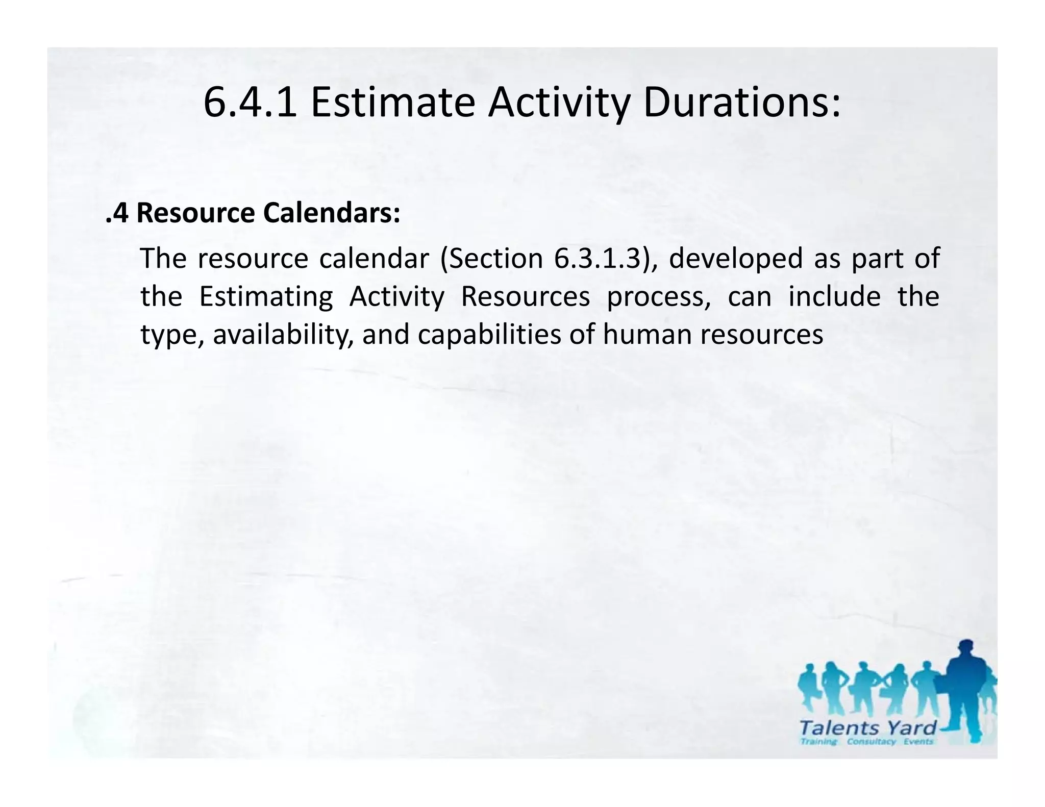 6.4.1 Estimate Activity Durations:

.4 Resource Calendars:
   The
   Th resource calendar (S ti 6 3 1 3) d l
                     l d (Section 6.3.1.3), developed as part of
                                                       d    t f
   the Estimating Activity Resources process, can include the
   type, availability, and capabilities of human resources
 