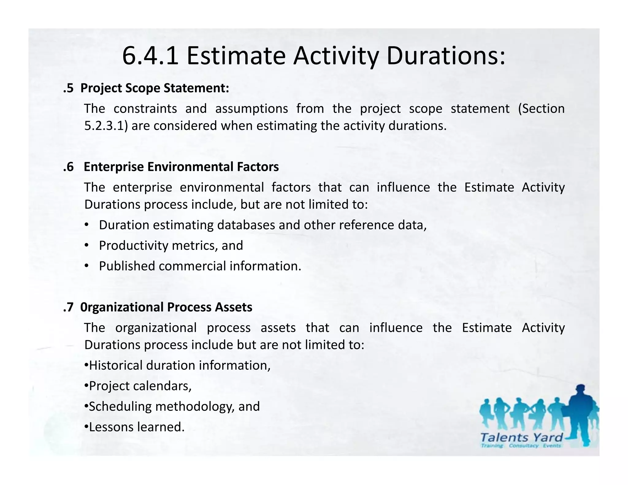 6.4.1 Estimate Activity Durations:
.5 Project Scope Statement:
 5
   The constraints and assumptions from the project scope statement (Section
    5.2.3.1) are considered when estimating the activity durations.

.6 Enterprise Environmental Factors
   The enterprise environmental factors that can influence the Estimate Activity
   Durations process include, but are not limited to:
   • Duration estimating databases and other reference data,
   • Productivity metrics, and
   • Published commercial information.

.7 0rganizational Process Assets
   The organizational process assets that can influence the Estimate Activity
           g              p                                                 y
    Durations process include but are not limited to:
   •Historical duration information,
   •Project calendars,
   •Scheduling methodology, and
   •Lessons learned.
 