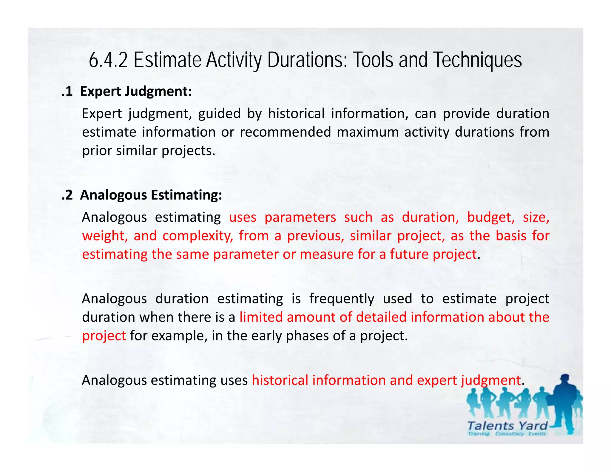 6.4.2 Estimate Activity Durations: Tools and Techniques
.1 E
 1 Expert J d
         t Judgment:t
   Expert judgment, guided by historical information, can provide duration
   estimate information or recommended maximum activity durations from
   prior similar projects.
     i i il         j t

.2 Analogous Estimating:
   Analogous estimating uses parameters such as duration, budget, size,
   weight, and complexity, from a previous, similar project, as the basis for
   estimating the same parameter or measure for a future project.

   Analogous duration estimating is frequently used to estimate project
   duration when there is a limited amount of detailed information about the
   project for example, in the early phases of a project.

   Analogous estimating uses historical information and expert judgment.
 