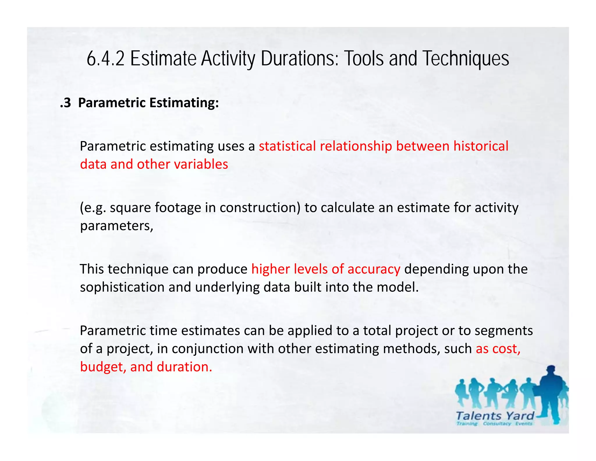 6.4.2 Estimate Activity Durations: Tools and Techniques
.3  Parametric Estimating:

   Parametric estimating uses a statistical relationship between historical 
   P      ti    ti ti            t ti ti l l ti hi b t           hi t i l
   data and other variables

   (e.g. square footage in construction) to calculate an estimate for activity 
   parameters, 

   This technique can produce higher levels of accuracy depending upon the 
   sophistication and underlying data built into the model. 

   Parametric time estimates can be applied to a total project or to segments 
   of a project, in conjunction with other estimating methods, such as cost, 
   budget, and duration.
 