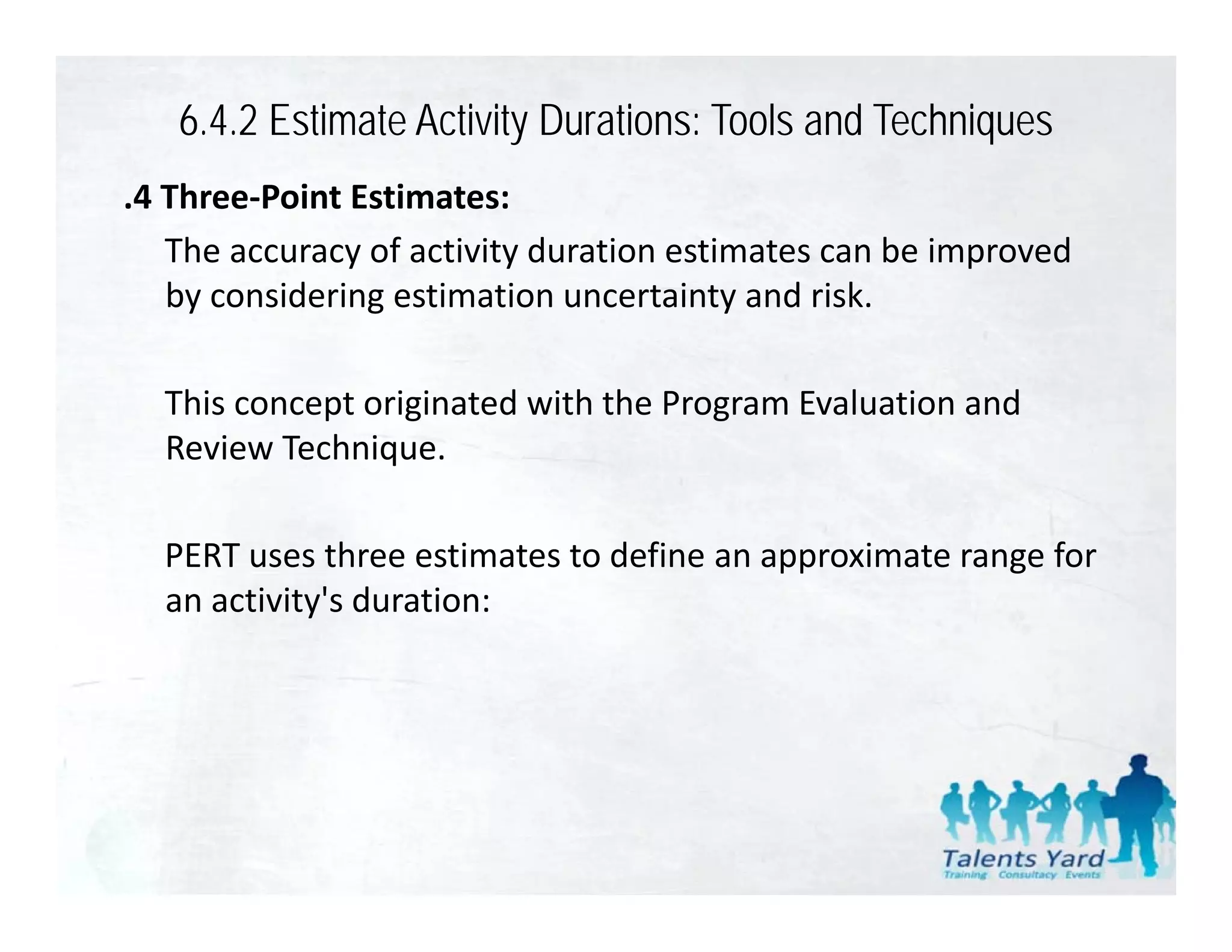 6.4.2 Estimate Activity Durations: Tools and Techniques
.4 Three‐Point Estimates:
   The accuracy of activity duration estimates can be improved 
   by considering estimation uncertainty and risk. 
   by considering estimation uncertainty and risk

  This concept originated with the Program Evaluation and 
            p     g                   g
  Review Technique. 

  PERT uses three estimates to define an approximate range for 
  an activity's duration:
 