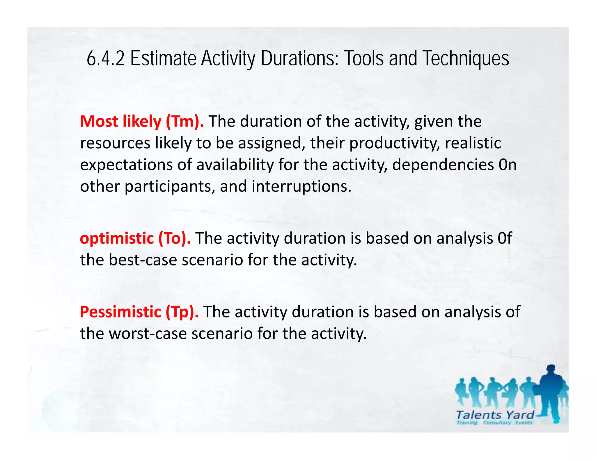 6.4.2 Estimate Activity Durations: Tools and Techniques

Most likely (Tm). The duration of the activity, given the 
resources likely to be assigned, their productivity, realistic 
resources likely to be assigned their productivity realistic
expectations of availability for the activity, dependencies 0n 
other participants, and interruptions.

optimistic (To). The activity duration is based on analysis 0f 
the best‐case scenario for the activity.
the best case scenario for the activity

Pessimistic (Tp). The activity duration is based on analysis of 
Pessimistic (Tp). The activity duration is based on analysis of
the worst‐case scenario for the activity.
 
