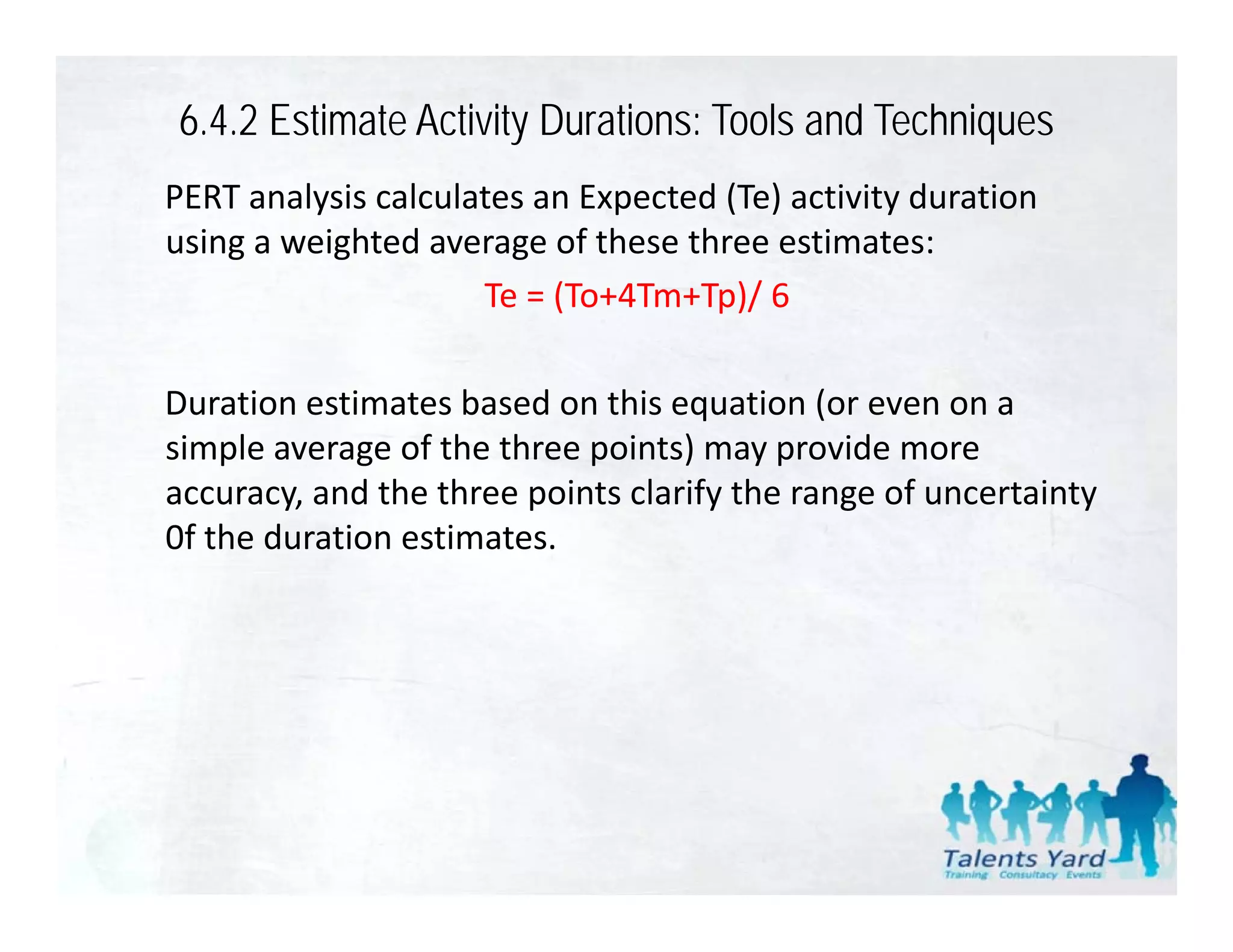 6.4.2 Estimate Activity Durations: Tools and Techniques
PERT analysis calculates an Expected (Te) activity duration 
using a weighted average of these three estimates:
                     Te = (To+4Tm+Tp)/ 6
                     Te = (To+4Tm+Tp)/ 6

Duration estimates based on this equation (or even on a 
                                   q         (
simple average of the three points) may provide more 
accuracy, and the three points clarify the range of uncertainty 
0f the duration estimates.
0f the duration estimates
 