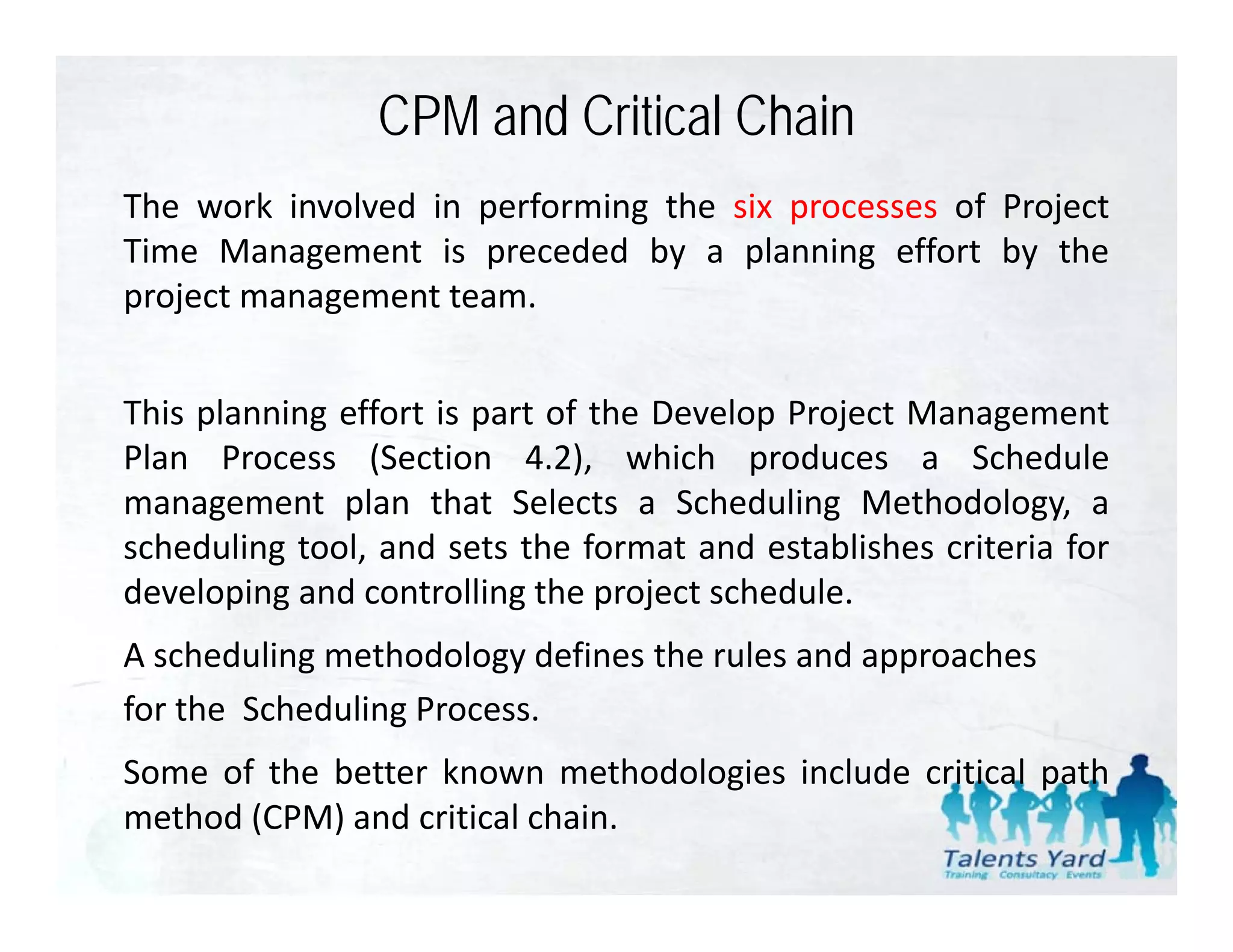 CPM and Critical Chain
The work involved in performing the six processes of Project
Time Management is preceded by a planning effort by the
project management team
                   team.


This planning effort is part of the Develop Project Management
Plan Process (Section 4.2), which produces a Schedule
management plan that Selects a Scheduling Methodology, a
scheduling tool, and sets the f
  h d li       l   d        h format and establishes criteria f
                                         d     bli h   i i for
developing and controlling the project schedule.
A scheduling methodology defines the rules and approaches
for the Scheduling Process.
Some of the better known methodologies include critical path
method (CPM) and critical chain.
 