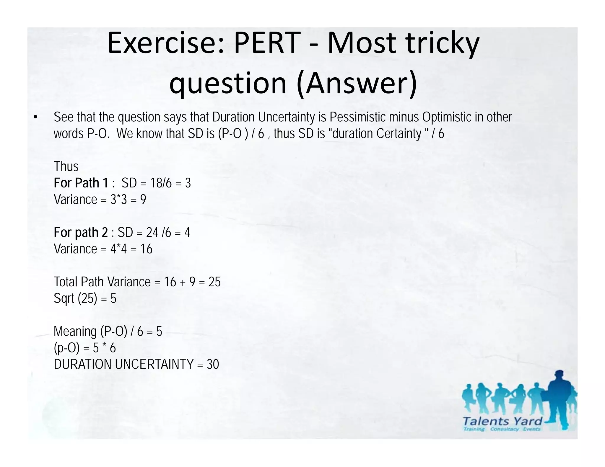 Exercise: PERT ‐ Most tricky 
                  question (Answer)
                  question (Answer)
•   See that the question says that Duration Uncertainty is Pessimistic minus Optimistic in other
    words P-O. We know that SD is (P-O ) / 6 , thus SD is "duration Certainty " / 6

    Thus
    For Path 1 : SD = 18/6 = 3
    Variance = 3 3 = 9
     a a ce 3*3

    For path 2 : SD = 24 /6 = 4
    Variance = 4*4 = 16

    Total Path Variance = 16 + 9 = 25
    Sqrt (25) = 5

    Meaning (P-O) / 6 = 5
    (p-O) = 5 * 6
    DURATION UNCERTAINTY = 30
 