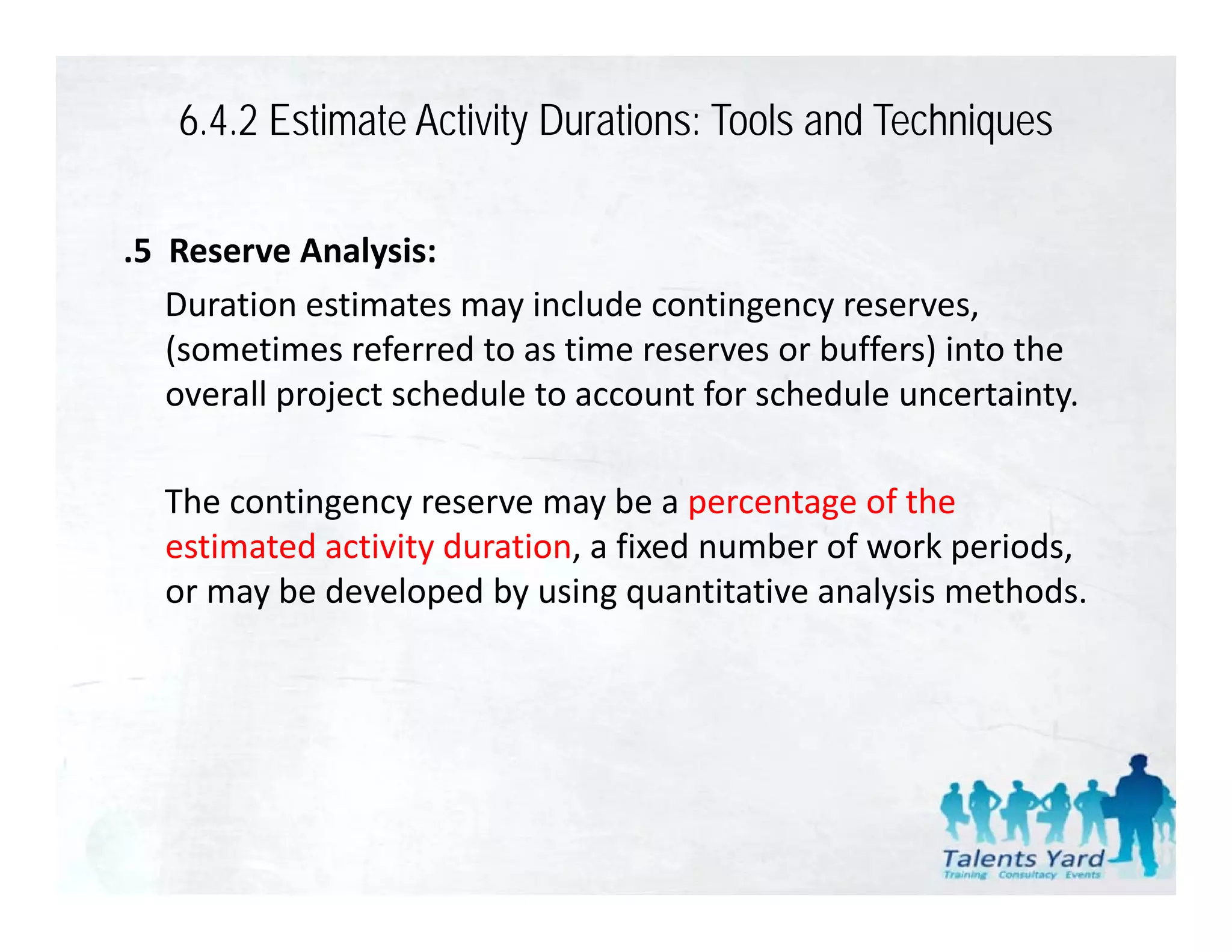 6.4.2 Estimate Activity Durations: Tools and Techniques

.5  Reserve Analysis:
    Duration estimates may include contingency reserves, 
    D ti        ti t         i l d      ti
    (sometimes referred to as time reserves or buffers) into the 
    overall project schedule to account for schedule uncertainty. 

  The contingency reserve may be a percentage of the 
  estimated activity duration, a fixed number of work periods, 
     i    d i i d         i      fi d     b    f    k    i d
  or may be developed by using quantitative analysis methods.
 
