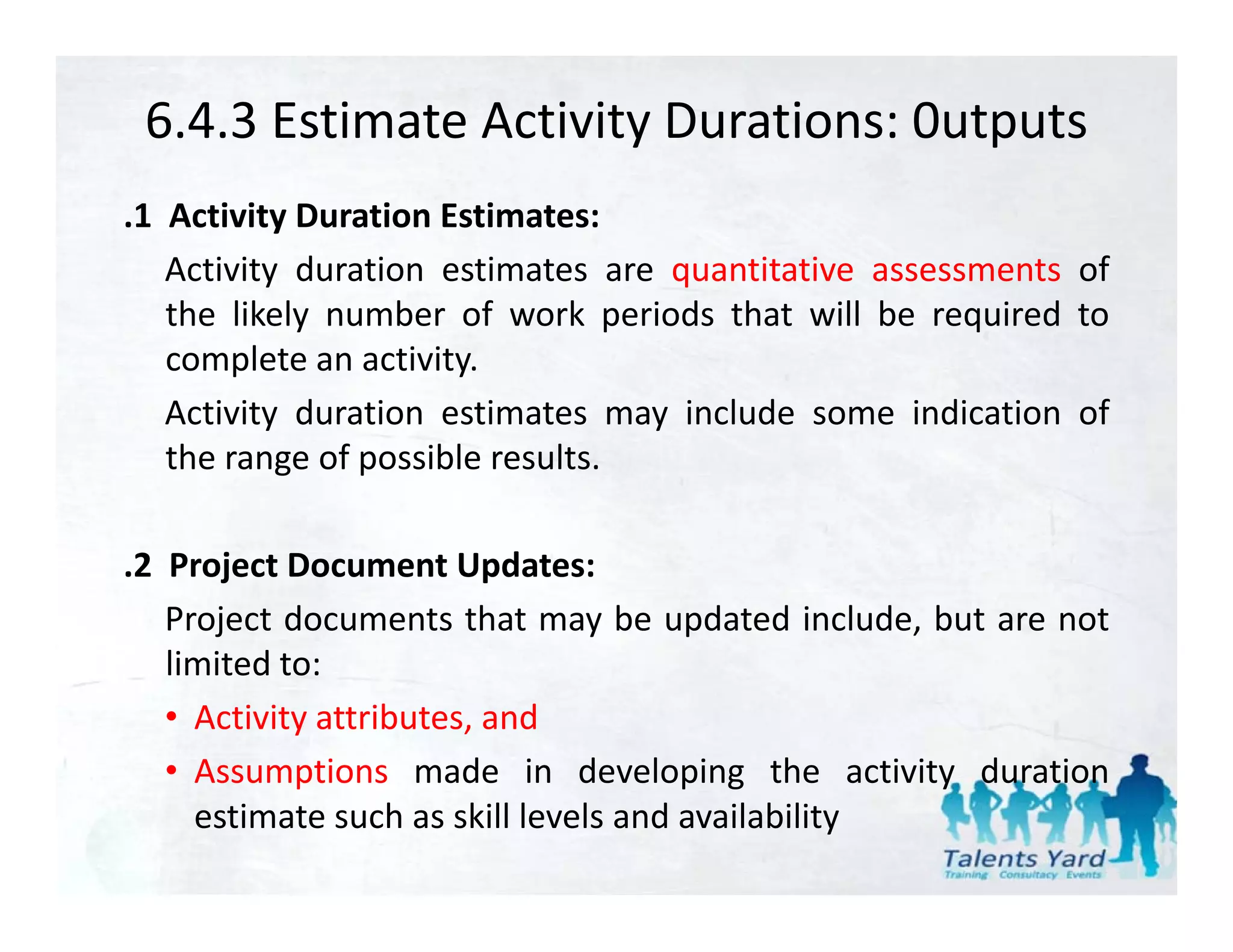 6.4.3 Estimate Activity Durations: 0utputs
.1 Activity Duration Estimates:
   Activity duration estimates are quantitative assessments of
   the likely number of work periods that will be required to
   complete an activity.
   Activity duration estimates may include some indication of
   the range of possible results.

.2 Project Document Updates:
   Project documents that may be updated include, but are not
   limited to:
   li it d t
   • Activity attributes, and
   • Assumptions made in developing the activity duration
     estimate such as skill levels and availability
 