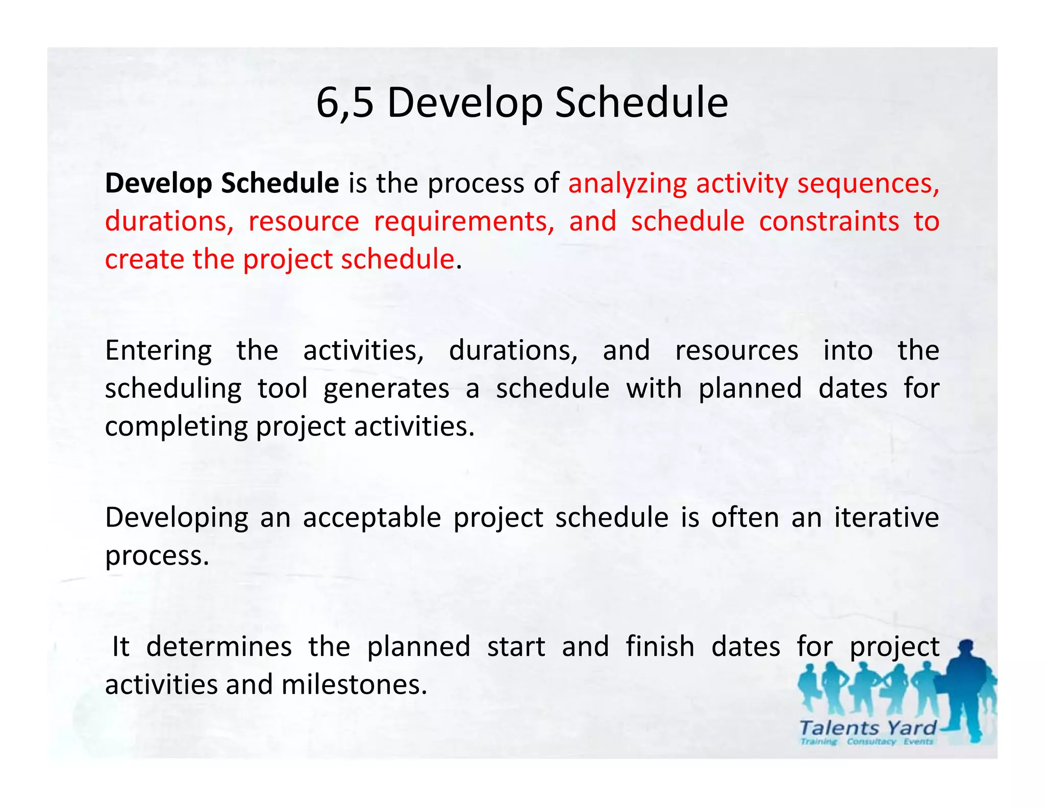 6,5 Develop Schedule
Develop Schedule is the process of analyzing activity sequences,
durations, resource requirements, and schedule constraints to
create th project schedule.
    t the     j t h d l

Entering the activities durations and resources into the
              activities, durations,
scheduling tool generates a schedule with planned dates for
completing project activities.

Developing an acceptable project schedule is often an iterative
process.
process

It determines the planned start and finish dates for project
                     p                               p j
activities and milestones.
 
