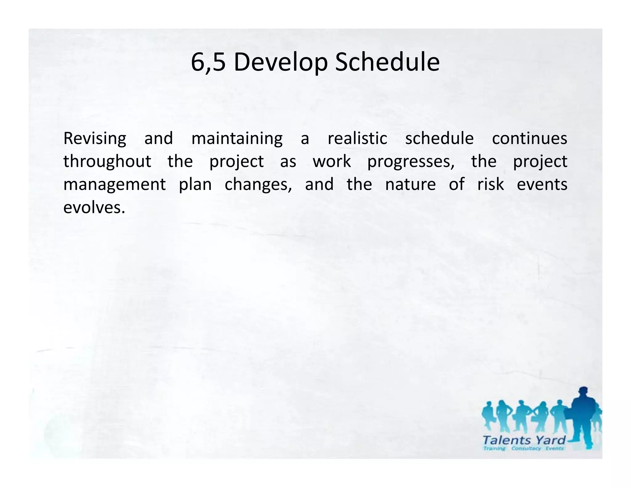 6,5 Develop Schedule

Revising and maintaining a realistic schedule continues
throughout the project as work progresses, the project
management plan changes, and the nature of risk events
evolves.
 