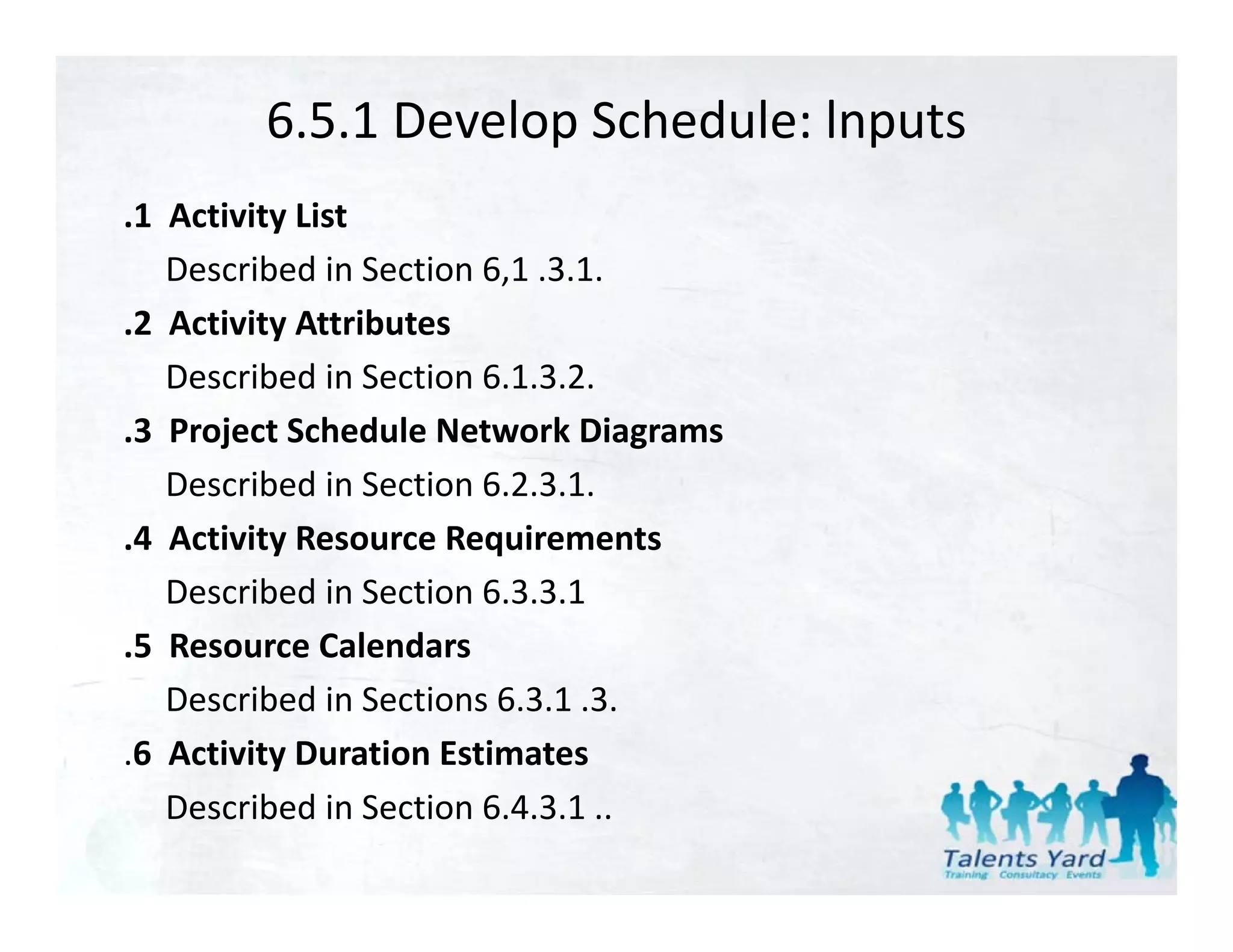 6.5.1 Develop Schedule: lnputs
.1  Activity List
    Described in Section 6,1 .3.1.
.2  Activity Attributes
    Described in Section 6.1.3.2.
.3  Project Schedule Network Diagrams
    Described in Section 6.2.3.1.
.4  Activity Resource Requirements
 4 Activity Resource Requirements
    Described in Section 6.3.3.1
.5  Resource Calendars
.5 Resource Calendars
    Described in Sections 6.3.1 .3.
.6  Activity Duration Estimates
    Described in Section 6.4.3.1 .. 
 