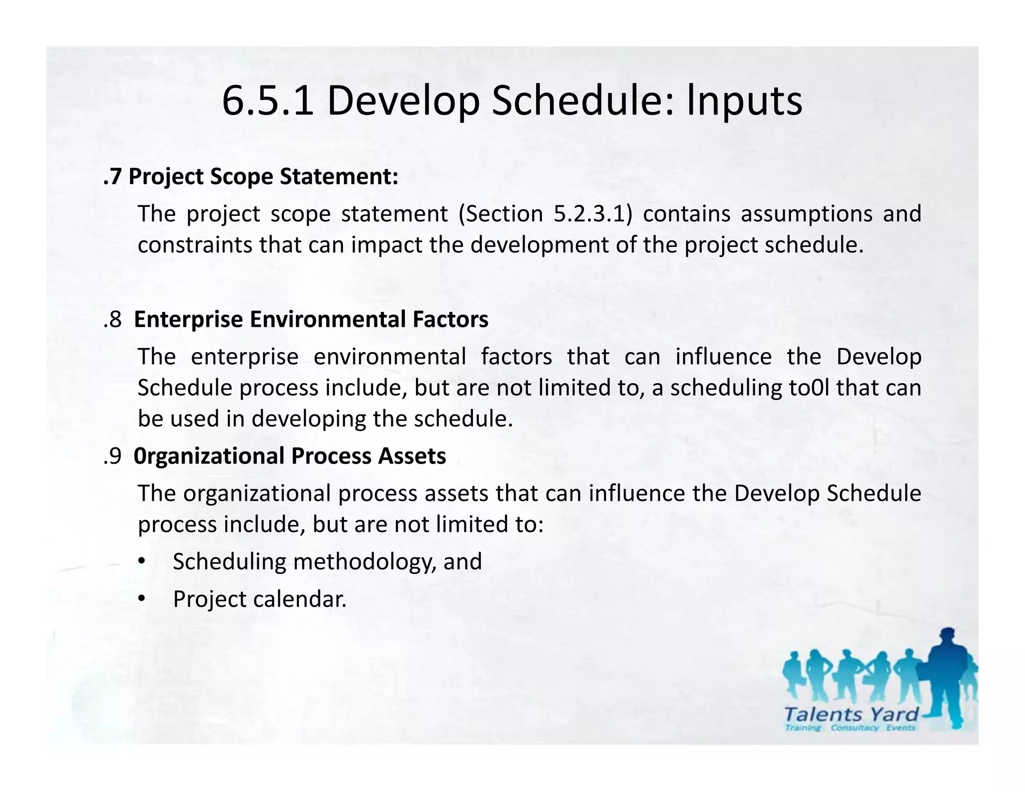 6.5.1 Develop Schedule: lnputs
.7 Project Scope Statement:
    The project scope statement (Section 5.2.3.1) contains assumptions and
    constraints that can impact the development of the project schedule
                                                               schedule.

.8 Enterprise Environmental Factors
   The enterprise environmental factors that can influence the Develop
   Schedule process include, but are not limited to, a scheduling to0l that can
   be used in developing the schedule.
.9 0rganizational Process Assets
   The organizational process assets that can influence the Develop Schedule
   process include, but are not limited to:
   • Scheduling methodology, and
   • Project calendar.
 