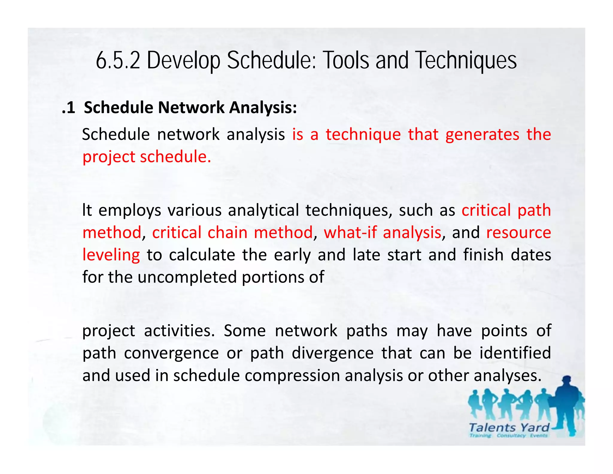 6.5.2 Develop Schedule: Tools and Techniques
.1 Schedule Network Analysis:
   Schedule network analysis is a technique that generates the
   project schedule.

  lt emplo s various anal tical techniq es s ch as critical path
     employs ario s analytical techniques, such
  method, critical chain method, what‐if analysis, and resource
  leveling to calculate the early and late start and finish dates
  for the uncompleted portions of

  project activities. S
     j t ti iti       Some network paths may h
                             t   k th           have points of
                                                        i t f
  path convergence or path divergence that can be identified
  and used in schedule compression analysis or other analyses.
 