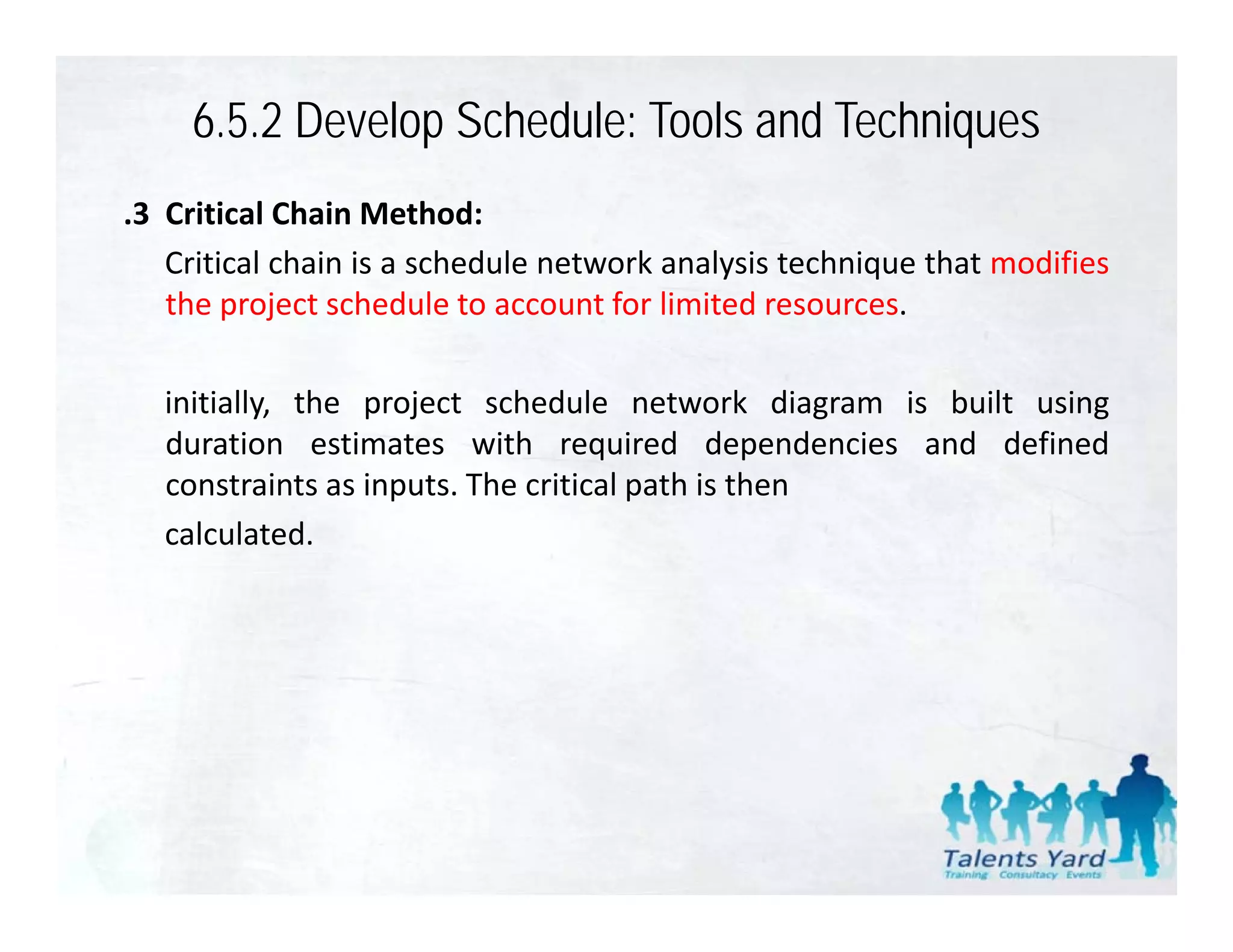 6.5.2 Develop Schedule: Tools and Techniques
.3 Critical Chain Method:
   Critical chain is a schedule network analysis technique that modifies
   the
   th project schedule t account f li it d resources.
            j t h d l to           t for limited

   initially, the project schedule network diagram is built using
           y,     p j                               g           g
   duration estimates with required dependencies and defined
   constraints as inputs. The critical path is then
   calculated.
   calculated
 