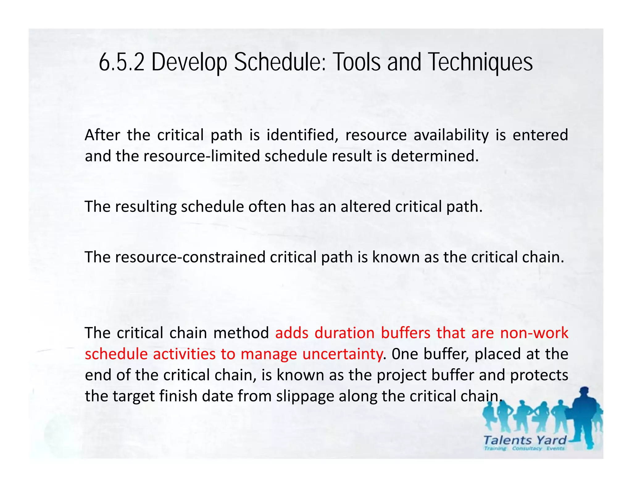 6.5.2 Develop Schedule: Tools and Techniques

After the critical path is identified, resource availability is entered
and th resource‐limited schedule result i d t
  d the            li it d h d l         lt is determined.
                                                     i d

The resulting schedule often has an altered critical path.
            g                                        p

The resource‐constrained critical path is known as the critical chain.



The critical chain method adds duration buffers that are non‐work
                                                              non work
schedule activities to manage uncertainty. 0ne buffer, placed at the
end of the critical chain, is known as the project buffer and protects
the target finish date from slippage along the critical chain
                                                        chain.
 