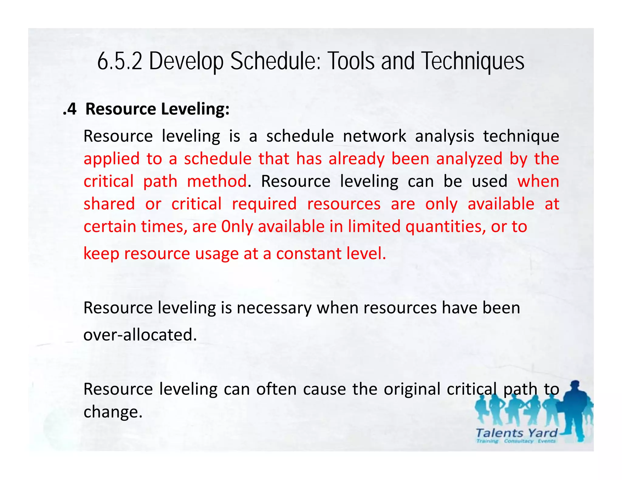 6.5.2 Develop Schedule: Tools and Techniques
.4 Resource Leveling:
   Resource leveling is a schedule network analysis technique
   applied to a schedule that has already been analyzed by the
   critical path method. Resource leveling can be used when
   shared or critical required resources are only available at
                         q                           y
   certain times, are 0nly available in limited quantities, or to
   keep resource usage at a constant level.

  Resource leveling is necessary when resources have been
  over‐allocated.
        ll t d

  Resource leveling can often cause the original critical path to
  change.
 