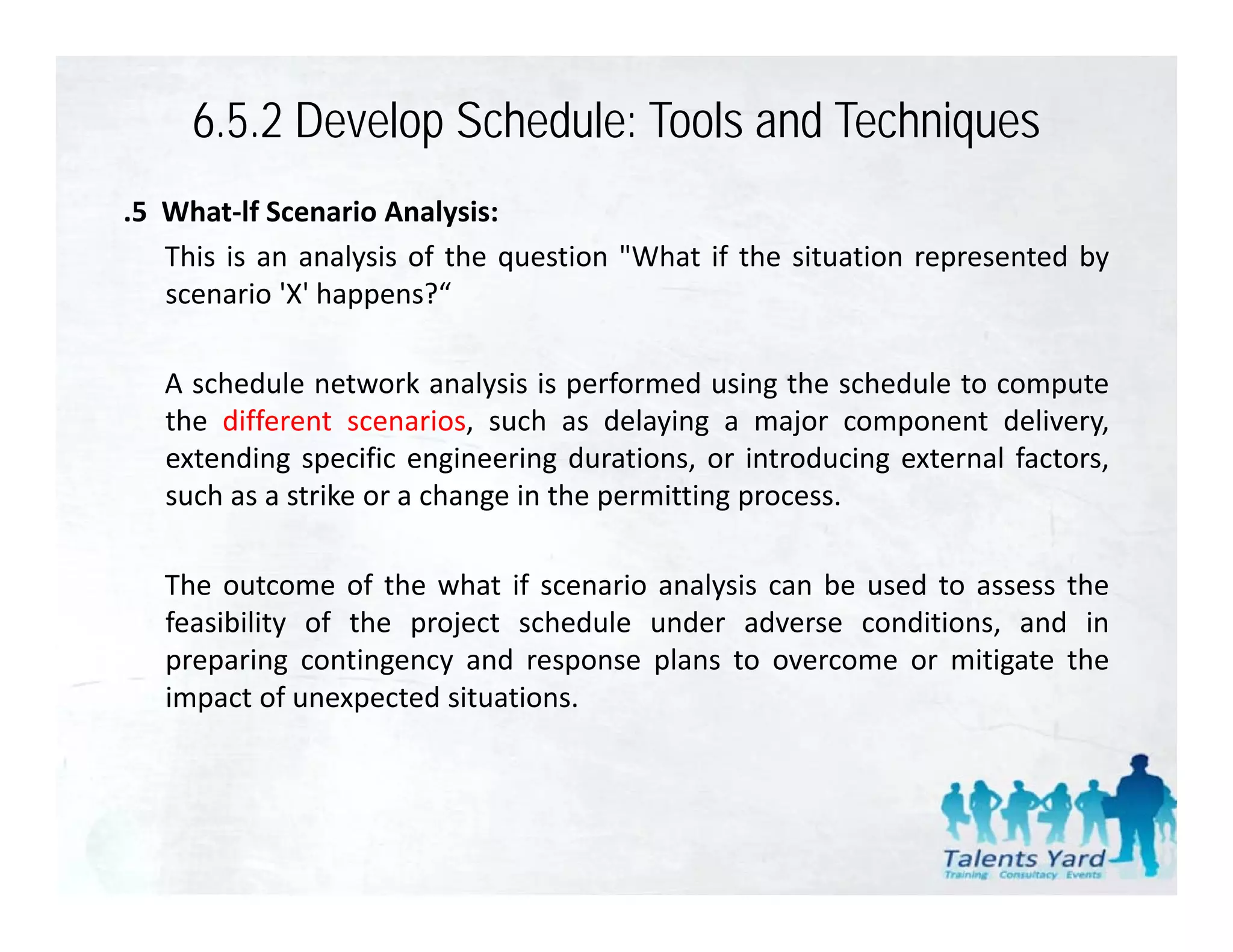 6.5.2 Develop Schedule: Tools and Techniques
.5 What‐lf Scenario Analysis:
   This is an analysis of the question "What if the situation represented by
   scenario 'X' happens?“
             X happens?

   A schedule network analysis is performed using the schedule to compute
   the different scenarios s ch as dela ing a major component deli er
                  scenarios, such      delaying                     delivery,
   extending specific engineering durations, or introducing external factors,
   such as a strike or a change in the permitting process.

   The outcome of the what if scenario analysis can be used to assess the
   feasibility of the project schedule under adverse conditions, and in
   preparing contingency and response plans to overcome or mitigate the
   impact of unexpected situations.
 