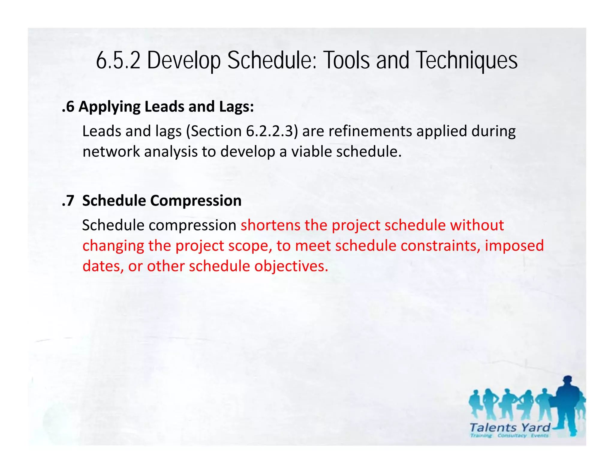 6.5.2 Develop Schedule: Tools and Techniques
.6 Applying Leads and Lags:
   Leads and lags (Section 6.2.2.3) are refinements applied during 
   network analysis to develop a viable schedule.
     t    k    l i t d l           i bl     h d l

                   p
.7  Schedule Compression
    Schedule compression shortens the project schedule without 
    changing the project scope, to meet schedule constraints, imposed 
    dates, or other schedule objectives.
    dates or other schedule objectives
 