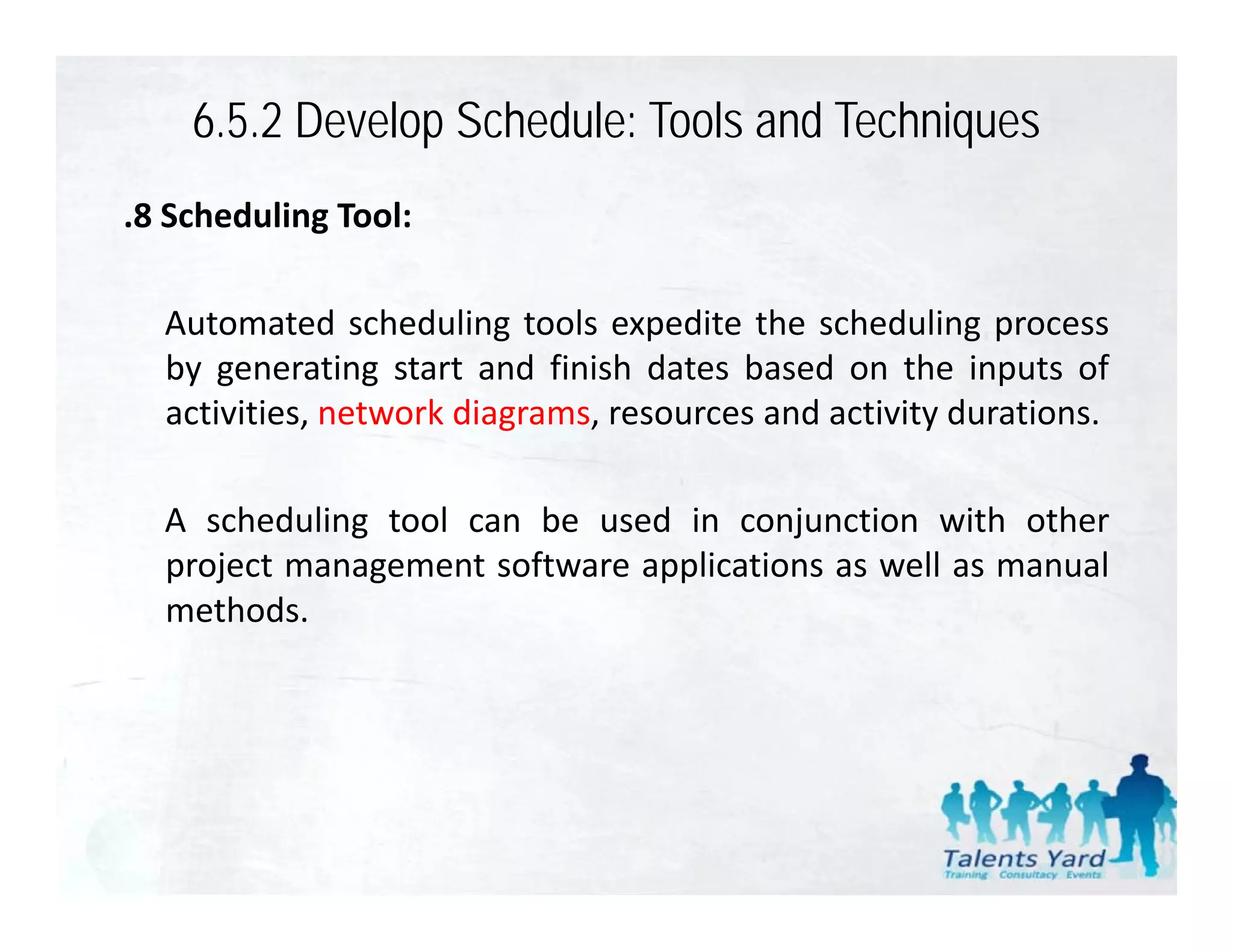 6.5.2 Develop Schedule: Tools and Techniques
.8 Scheduling Tool:

  Automated scheduling tools expedite the scheduling process
  by generating start and finish dates based on the inputs of
  activities,
  activities network diagrams resources and activity durations
                     diagrams,                       durations.

  A scheduling tool can be used in conjunction with other
             g                          j
  project management software applications as well as manual
  methods.
 