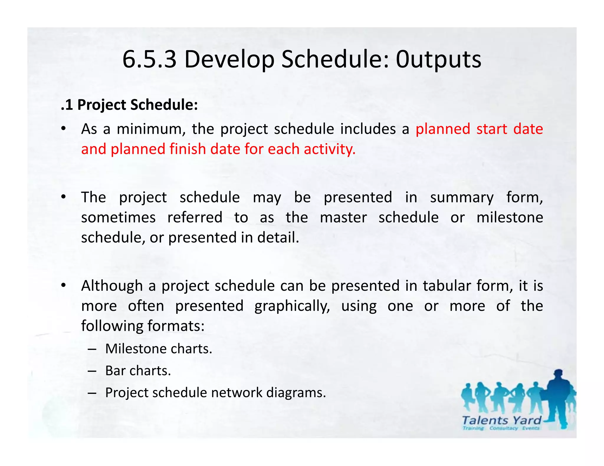 6.5.3 Develop Schedule: 0utputs
.1 Project Schedule:
• As a minimum, the project schedule includes a planned start date
   and planned fi i h d t f each activity.
      d l     d finish date for h ti it

• The project schedule may be presented in summary form,
       p j                    y     p              y      ,
  sometimes referred to as the master schedule or milestone
  schedule, or presented in detail.

• Although a project schedule can be presented in tabular form, it is
  more often presented graphically, using one or more of the
  following formats:
  f ll i f
   – Milestone charts.
   – Bar charts.
   – Project schedule network diagrams.
 