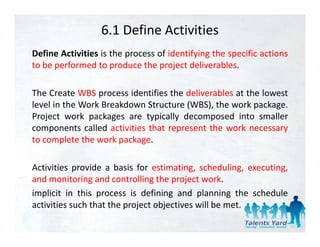 6.1 Define Activities
Define Activities is the process of identifying the specific actions
to be performed to produce the project deliverables.

The Create WBS process identifies the deliverables at the lowest
level in the Work Breakdown Structure (WBS), the work package.
                                      (     ),          p    g
Project work packages are typically decomposed into smaller
components called activities that represent the work necessary
to complete the work package
                      package.

Activities provide a basis for estimating, scheduling, executing,
and monitoring and controlling the project work.
implicit in this process is defining and planning the schedule
activities such that the project objectives will b met.
              h h h               b           ll be
 