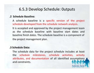 6.5.3 Develop Schedule: 0utputs
.2 Schedule Baseline:
   A schedule baseline is a specific version of the project
   schedule developed from the schedule network analysis.
   lt is accepted and approved by the project management team
   as the schedule baseline with baseline start dates and
   baseline finish dates. The schedule baseline is a component of
   the project management plan.

.3 Schedule Data:
   The schedule data for the project schedule includes at least
   the schedule milestones, schedule activities, activity
   attributes, and documentation of all identified assumptions
             ,                                          p
   and constraints.
 
