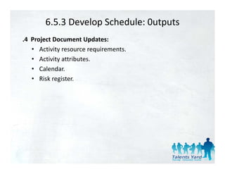 6.5.3 Develop Schedule: 0utputs
.4  Project Document Updates:
    • Activity resource requirements.
    • Activity attributes.  
    • Calendar.  
    • Risk register.  
 