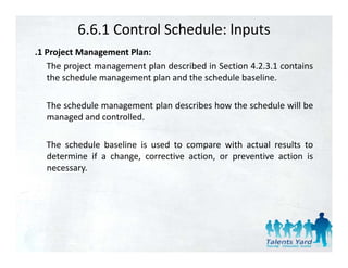 6.6.1 Control Schedule: lnputs
.1 P j
 1 Project M
           Management Pl
                      Plan:
   The project management plan described in Section 4.2.3.1 contains
   the schedule management plan and the schedule baseline.

  The schedule management plan describes how the schedule will be
  managed and controlled
               controlled.

  The schedule baseline is used to compare with actual results to
  determine if a change, corrective action, or preventive action is
  necessary.
 