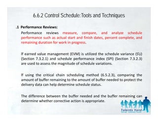 6.6.2 Control Schedule:Tools and Techniques
.1 Performance Reviews:
   Performance reviews measure, compare, and analyze schedule
   performance such as actual start and finish dates percent complete and
                                               dates,        complete,
   remaining duration for work in progress.

   lf earned value management (EVM) is utilized the sched le variance (Si)
              al e                         tili ed    schedule ariance
   (Section 7.3.2.1) and schedule performance index (SPl) (Section 7.3.2.3)
   are used to assess the magnitude of schedule variations.

   lf using the critical chain scheduling method (6.5.2.3), comparing the
   amount of buffer remaining to the amount of buffer needed to protect the
   delivery data can help determine schedule status
                                             status.

   The difference between the buffer needed and the buffer remaining can
   determine whether corrective action is appropriate.
   d           h h
 